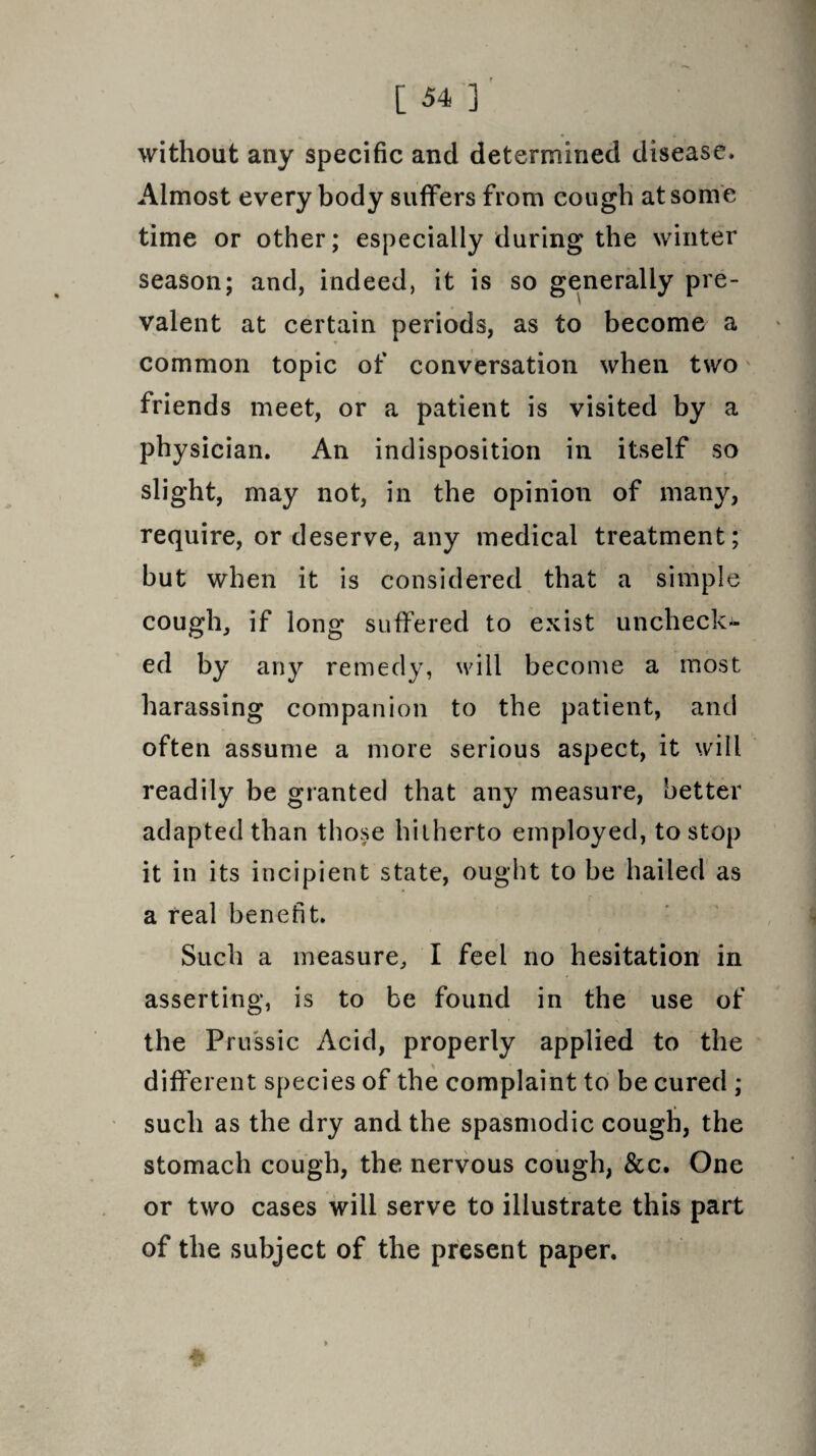 without any specific and determined disease. Almost everybody suffers from cough at some time or other; especially during the winter season; and, indeed, it is so generally pre¬ valent at certain periods, as to become a common topic of conversation when two friends meet, or a patient is visited by a physician. An indisposition in itself so slight, may not, in the opinion of many, require, or deserve, any medical treatment; but when it is considered that a simple cough, if long suffered to exist uncheck¬ ed by any remedy, will become a most harassing companion to the patient, and often assume a more serious aspect, it will readily be granted that any measure, better adapted than those hitherto employed, to stop it in its incipient state, ought to be hailed as a real benefit. Such a measure, I feel no hesitation in asserting, is to be found in the use of the Prussic Acid, properly applied to the different species of the complaint to be cured ; such as the dry and the spasmodic cough, the stomach cough, the nervous cough, &c. One or two cases will serve to illustrate this part of the subject of the present paper. » 4k ■ «r'