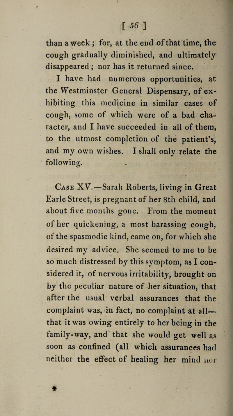 than a week ; for, at the end of that time, the cough gradually diminished, and ultimately disappeared ; nor has it returned since. I have had numerous opportunities, at the Westminster General Dispensary, of ex¬ hibiting this medicine in similar cases of cough, some of which were of a bad cha¬ racter, and I have succeeded in all of them, to the utmost completion of the patient’s, and my own wishes. I shall only relate the following. * < Case XV.—Sarah Roberts, living in Great Earle Street, is pregnant of her 8th child, and about five months gone. From the moment of her quickening, a most harassing cough, of the spasmodic kind, came on, for which she desired my advice. She seemed to me to be so much distressed by this symptom, as I con¬ sidered it, of nervous irritability, brought on by the peculiar nature of her situation, that after the usual verbal assurances that the complaint was,yin fact, no complaint at all— that it was owing entirely to her being in the family-way, and that she would get well as soon as confined (all which assurances had neither the effect of healing her mind nor ♦