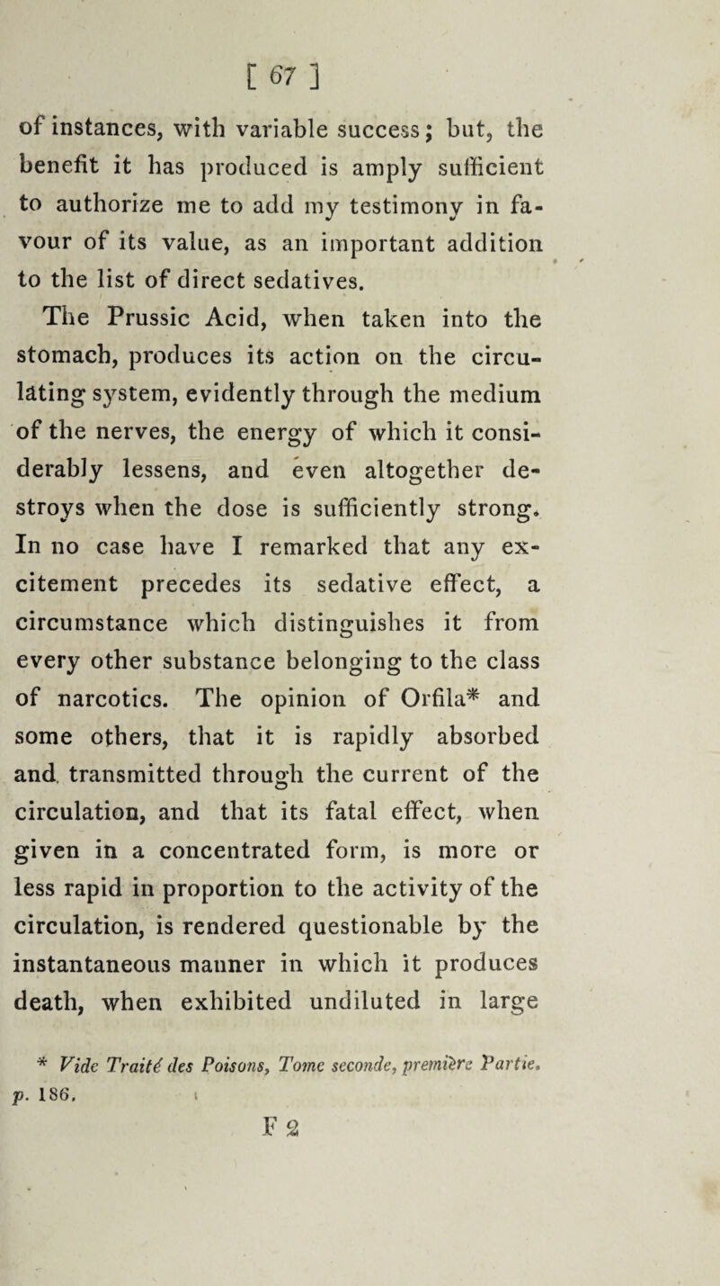 of instances, with variable success; but, the benefit it has produced is amply sufficient to authorize me to add my testimony in fa¬ vour of its value, as an important addition to the list of direct sedatives. The Prussic Acid, when taken into the stomach, produces its action on the circu¬ lating system, evidently through the medium of the nerves, the energy of which it consi¬ derably lessens, and even altogether de¬ stroys when the dose is sufficiently strong* In no case have I remarked that any ex¬ citement precedes its sedative effect, a circumstance which distinguishes it from every other substance belonging to the class of narcotics. The opinion of Orfila* and some others, that it is rapidly absorbed and transmitted through the current of the circulation, and that its fatal effect, when given in a concentrated form, is more or less rapid in proportion to the activity of the circulation, is rendered questionable by the instantaneous manner in which it produces death, when exhibited undiluted in large * Vide Traits des Poisons, Tome seconde, premiere Par tie. p. 186. Fa t