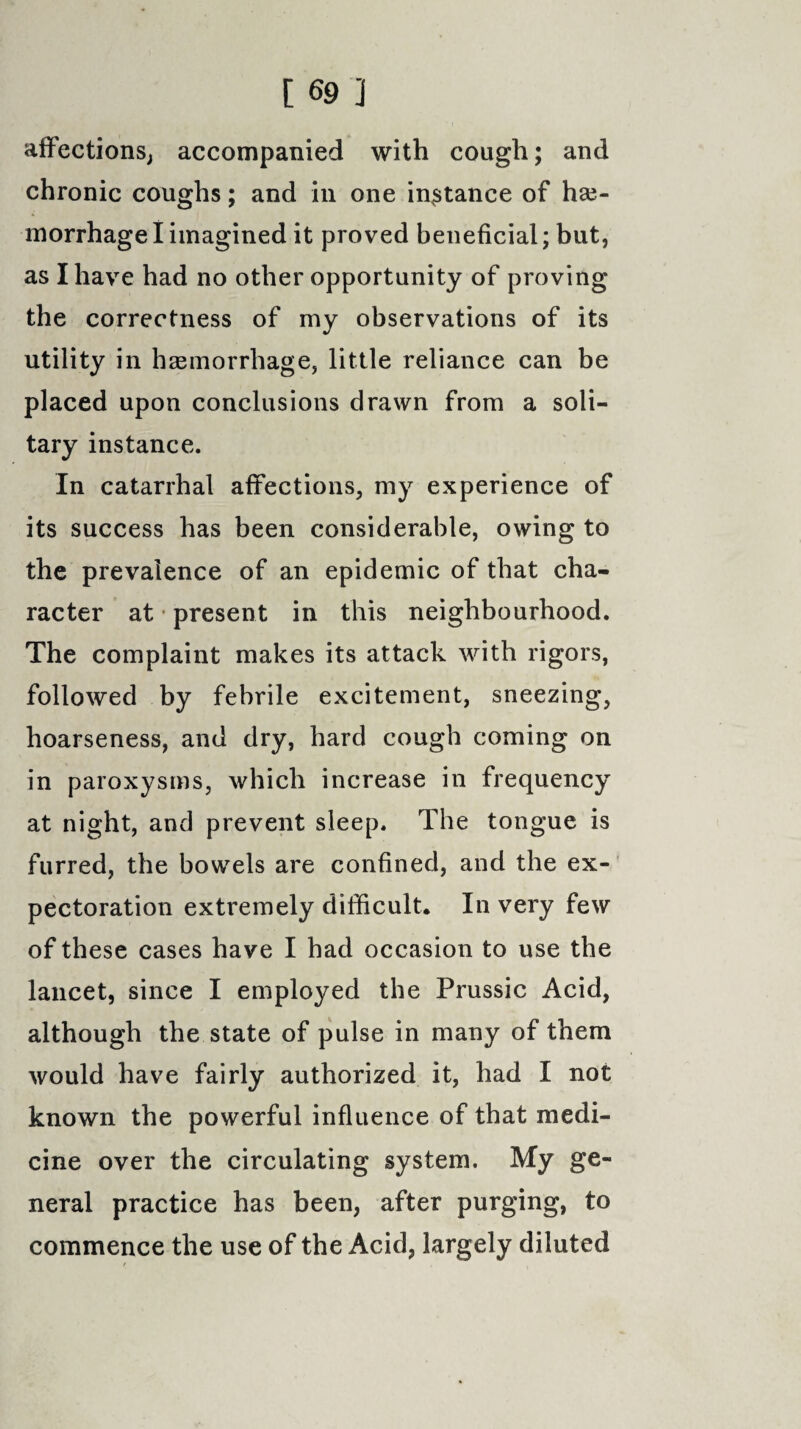 affections, accompanied with cough; and chronic coughs; and in one instance of hae¬ morrhage I imagined it proved beneficial; but, as I have had no other opportunity of proving the correctness of my observations of its utility in haemorrhage, little reliance can be placed upon conclusions drawn from a soli¬ tary instance. In catarrhal affections, my experience of its success has been considerable, owing to the prevalence of an epidemic of that cha¬ racter at present in this neighbourhood. The complaint makes its attack with rigors, followed by febrile excitement, sneezing, hoarseness, and dry, hard cough coming on in paroxysms, which increase in frequency at night, and prevent sleep. The tongue is furred, the bowels are confined, and the ex¬ pectoration extremely difficult* In very few of these cases have I had occasion to use the lancet, since I employed the Prussic Acid, although the state of pulse in many of them would have fairly authorized it, had I not known the powerful influence of that medi¬ cine over the circulating system. My ge¬ neral practice has been, after purging, to commence the use of the Acid, largely diluted