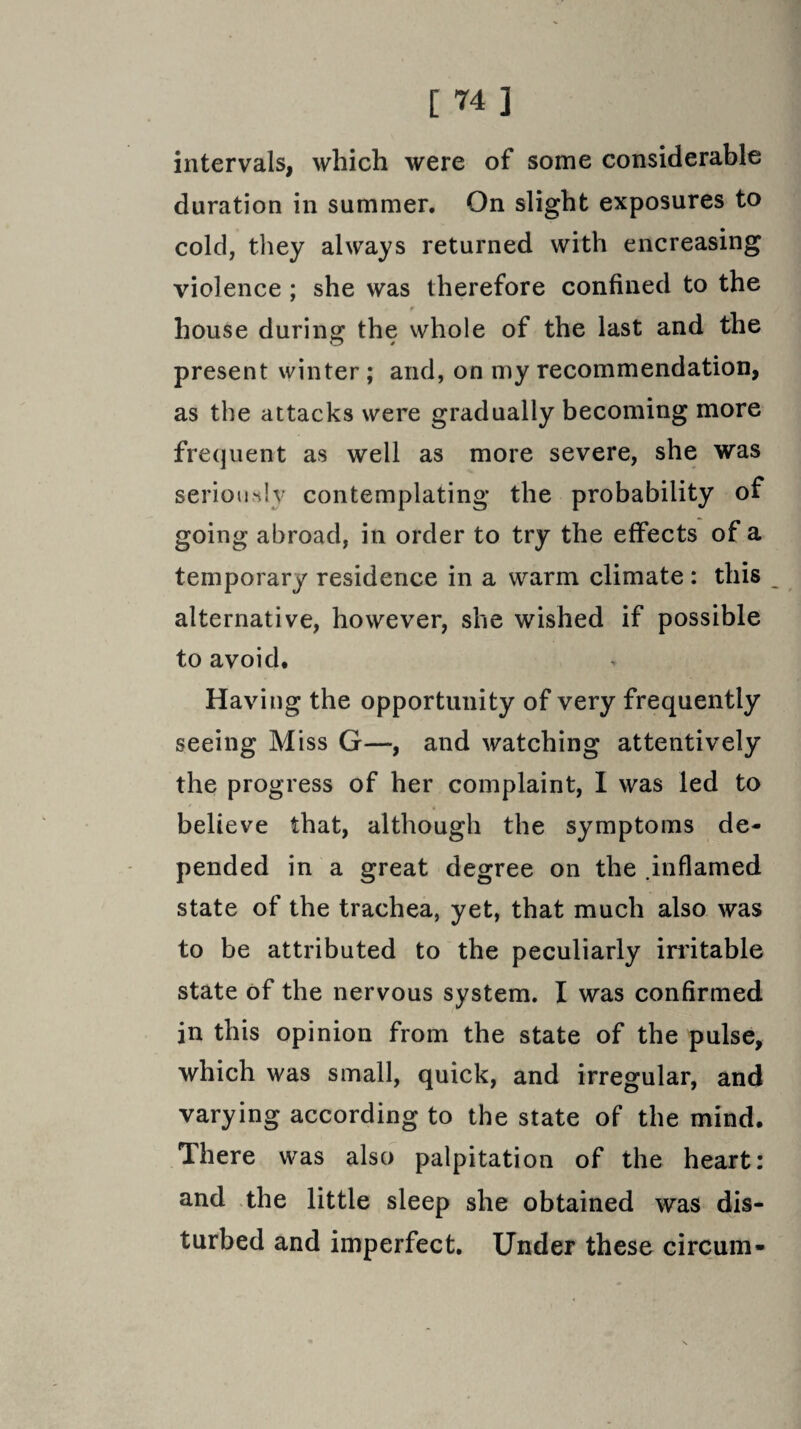 intervals, which were of some considerable duration in summer. On slight exposures to cold, they always returned with encreasing violence ; she was therefore confined to the $ house during the whole of the last and the present winter ; and, on my recommendation, as the attacks were gradually becoming more frequent as well as more severe, she was seriously contemplating the probability of going abroad, in order to try the effects of a temporary residence in a warm climate : this alternative, however, she wished if possible to avoid. Having the opportunity of very frequently seeing Miss G—, and watching attentively the progress of her complaint, I was led to believe that, although the symptoms de¬ pended in a great degree on the .inflamed state of the trachea, yet, that much also was to be attributed to the peculiarly irritable state of the nervous system. I was confirmed in this opinion from the state of the pulse, which was small, quick, and irregular, and varying according to the state of the mind. There was also palpitation of the heart: and the little sleep she obtained was dis¬ turbed and imperfect. Under these circum-