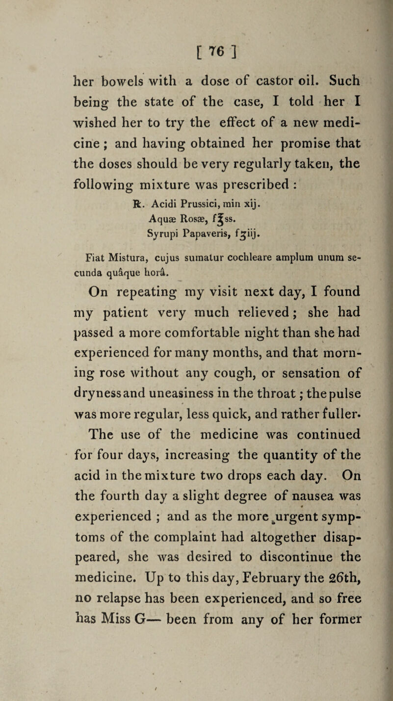 her bowels with a dose of castor oil. Such being the state of the case, I told her I wished her to try the effect of a new medi¬ cine ; and having obtained her promise that the doses should be very regularly taken, the following mixture was prescribed : R. Acidi Prussici, min xij. Aquae Rosae, f2jss. Syrupi Papaveris, f^iij. Fiat Mistura, cujus sumatur cochleare amplum unum se- cunda qu&que hor&. On repeating my visit next day, I found my patient very much relieved; she had passed a more comfortable night than she had experienced for many months, and that morn¬ ing rose without any cough, or sensation of dryness and uneasiness in the throat; the pulse was more regular, less quick, and rather fuller. The use of the medicine was continued for four days, increasing the quantity of the acid in the mixture two drops each day. On the fourth day a slight degree of nausea was experienced ; and as the more ^urgent symp¬ toms of the complaint had altogether disap¬ peared, she was desired to discontinue the medicine. Up to this day, February the 26th, no relapse has been experienced, and so free has Miss G— been from any of her former