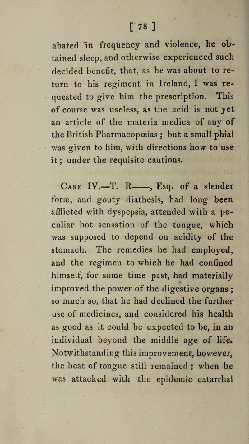 abated In frequency and violence, he ob¬ tained sleep, and otherwise experienced such decided benefit, that, as he was about to re¬ turn to his regiment in Ireland, I was re¬ quested to give him the prescription. This of course was useless, as the acid is not yet an article of the materia medica of any of the British Pharmacopoeias ; but a small phial ' was given to him, with directions how to use it; under the requisite cautions. Case IV.—T. R-, Esq. of a slender form, and gouty diathesis, had long been afflicted with dyspepsia, attended with a pe¬ culiar hot sensation of the tongue, which was supposed to depend on acidity of the stomach. The remedies he had employed, and the regimen to which he had confined himself, for some time past, had materially * A improved the power of the digestive organs ; so much so, that he had declined the further use of medicines, and considered his health as good as it could be expected to be, in an individual beyond the middle age of life* Notwithstanding this improvement, however, the heat of tongue still remained ; when he was attacked with the epidemic catarrhal