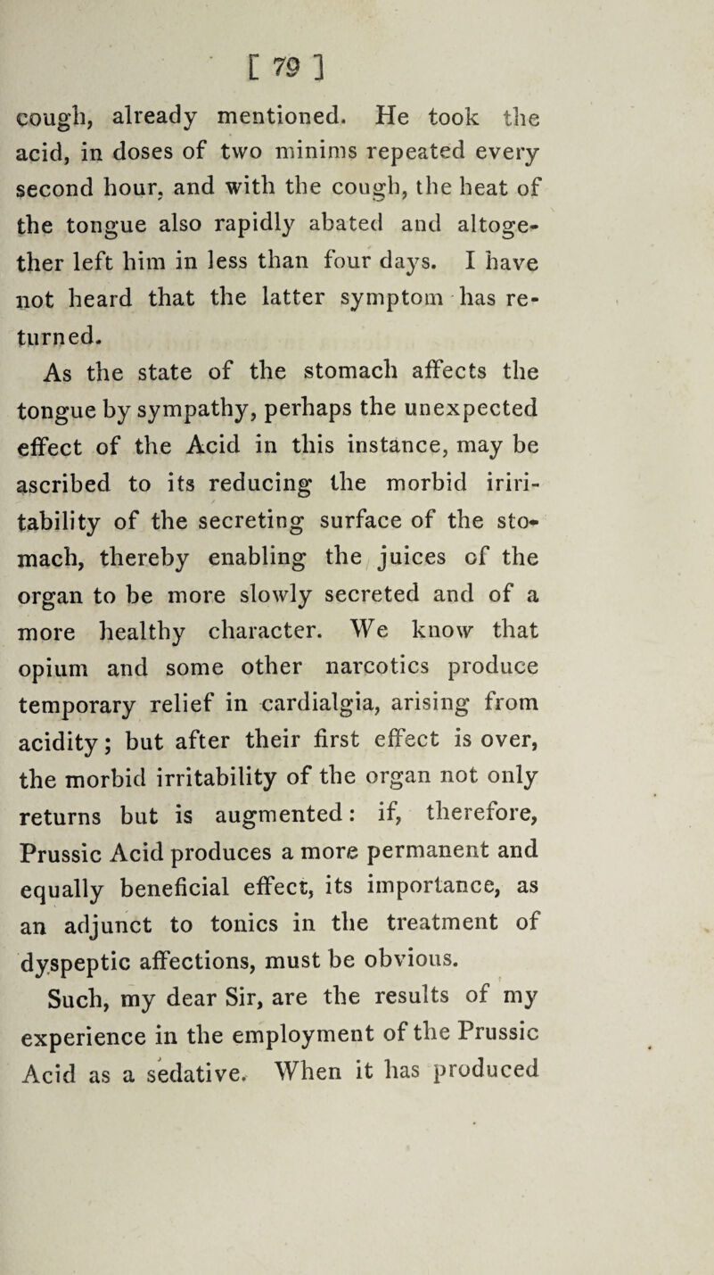 ' C 70 3 cough, already mentioned. He took the acid, in doses of two minims repeated every second hour, and with the cough, the heat of the tongue also rapidly abated and altoge¬ ther left him in less than four days. I have not heard that the latter symptom has re¬ turned. As the state of the stomach affects the tongue by sympathy, perhaps the unexpected effect of the Acid in this instance, may be ascribed to its reducing the morbid iriri- tability of the secreting surface of the sto¬ mach, thereby enabling the juices of the organ to be more slowly secreted and of a more healthy character. We know that opium and some other narcotics produce temporary relief in cardialgia, arising from acidity; but after their first effect is over, the morbid irritability of the organ not only returns but is augmented: if, thereiore, Prussic Acid produces a more permanent and equally beneficial effect, its importance, as an adjunct to tonics in the treatment of dyspeptic affections, must be obvious. Such, my dear Sir, are the results of my experience in the employment of the Prussic Acid as a sedative. When it has produced