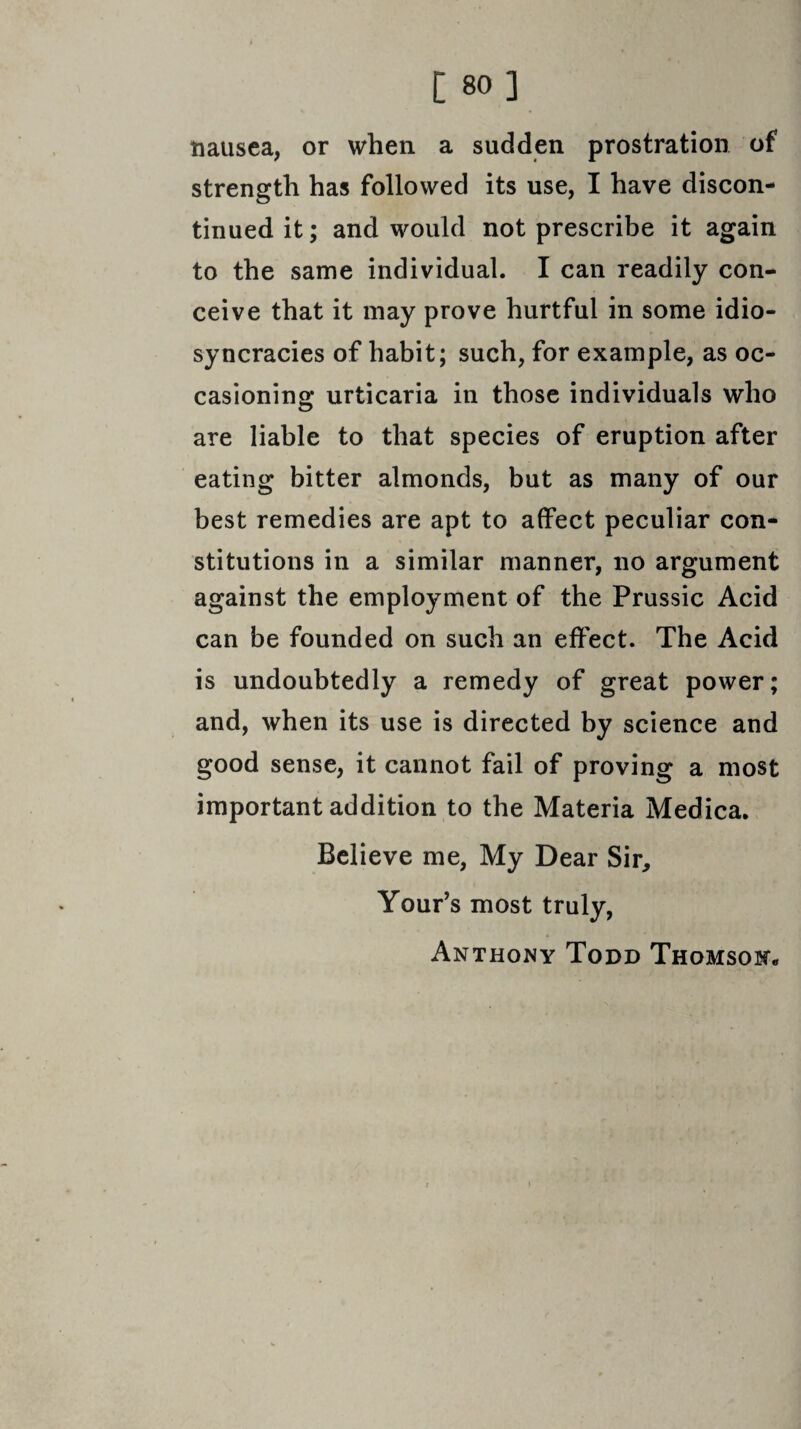 [ 80] nausea, or when a sudden prostration of strength has followed its use, I have discon¬ tinued it; and would not prescribe it again to the same individual. I can readily con¬ ceive that it may prove hurtful in some idio- syncracies of habit; such, for example, as oc¬ casioning: urticaria in those individuals who are liable to that species of eruption after eating bitter almonds, but as many of our best remedies are apt to affect peculiar con¬ stitutions in a similar manner, no argument against the employment of the Prussic Acid can be founded on such an effect. The Acid is undoubtedly a remedy of great power; and, when its use is directed by science and good sense, it cannot fail of proving a most important addition to the Materia Medica. Believe me, My Dear Sir, Your’s most truly, Anthony Todd Thomson*