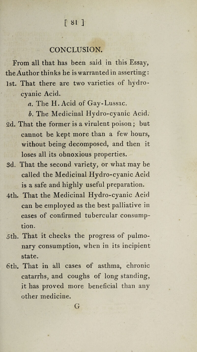 CONCLUSION. From all that has been said in this Essay, the Author thinks he is warranted in asserting: 1st. That there are two varieties of hydro¬ cyanic Acid. a. The H.Acid of Gay-Lussac. b. The Medicinal Hydro-cyanic Acid. 2d. That the former is a virulent poison; but cannot be kept more than a few hours, without being decomposed, and then it loses all its obnoxious properties. 3d. That the second variety, or what may be called the Medicinal Hydro-cyanic Acid is a safe and highly useful preparation. 4tli. That the Medicinal Hydro-cyanic Acid can be employed as the best palliative in cases of confirmed tubercular consump¬ tion. 5th. That it checks the progress of pulmo¬ nary consumption, when in its incipient state. 6th. That in all cases of asthma, chronic catarrhs, and coughs of long standing, it has proved more beneficial than any other medicine. G