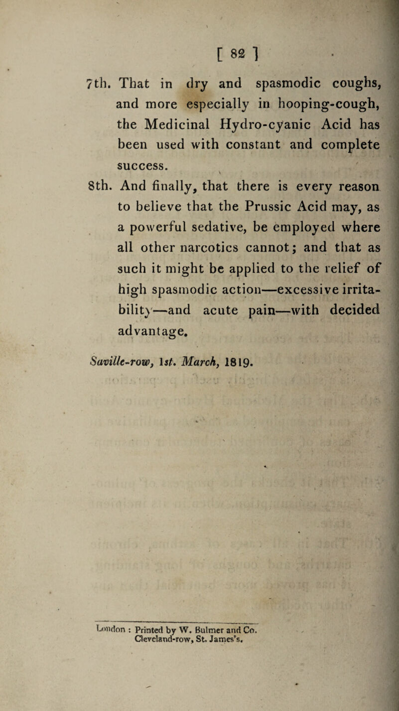 7th. That in dry and spasmodic coughs, and more especially in hooping-cough, the Medicinal Hydro-cyanic Acid has been used with constant and complete success. \ 8th. And finally, that there is every reason to believe that the Prussic Acid may, as a powerful sedative, be employed where all other narcotics cannot; and that as such it might be applied to the relief of high spasmodic action—excessive irrita¬ bility—and acute pain—with decided advantage. Savillc-row, \st. March, 1819. London : Printed by W. Bulmer and Co, Cleveland-row, St» James’s,