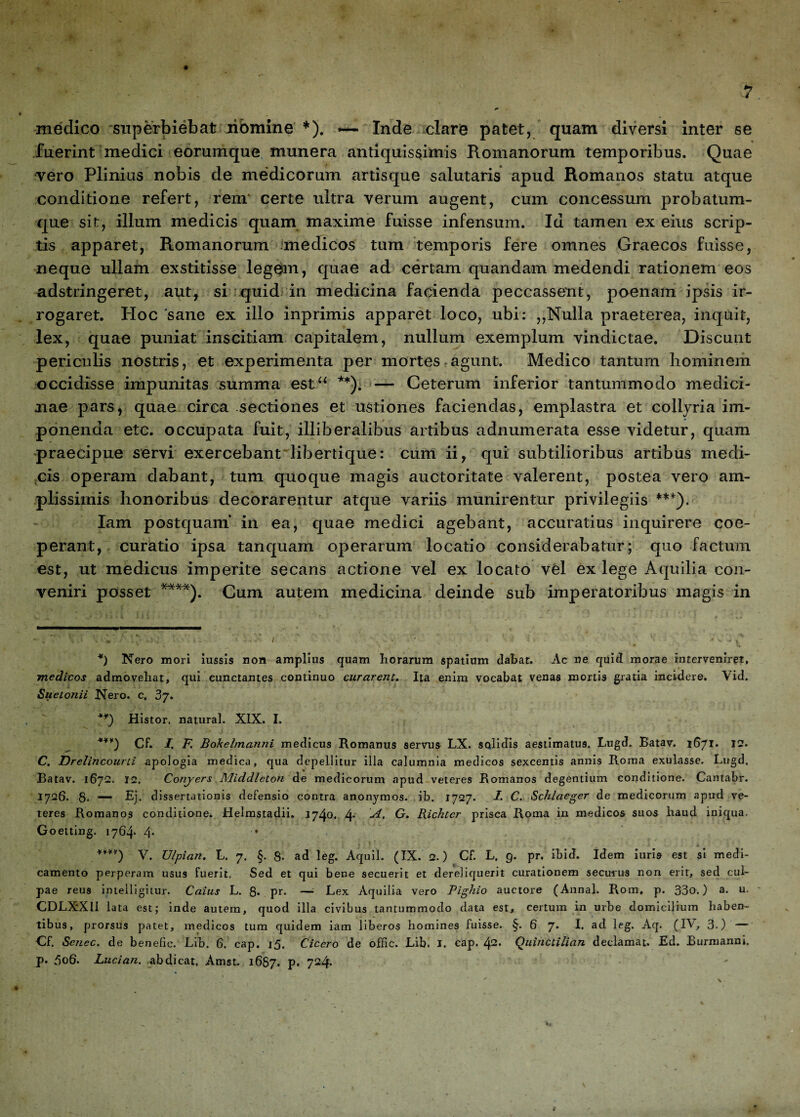 medico superbiebat ribmine * *). — Inde clare patet, quam diversi inter se fuerint medici eorumque munera antiquissimis Romanorum temporibus. Quae vero Plinius nobis de medicorum artisque salutaris apud Romanos statu atque conditione refert, rem* certe ultra verum augent, cum concessum probatum- que sit, illum medicis quam maxime fuisse infensum. Iu tamen ex eius scrip¬ tis apparet, Romanorum medicos tum temporis fere omnes Graecos fuisse, neque ullam exstitisse legem, quae ad certam quandam medendi rationem eos adstringeret, aut, si quid in medicina facienda peccassent, poenam ipsis ir¬ rogaret. Hoc 'sane ex illo inprimis apparet loco, ubi: ,,Nulla praeterea, inquit, lex, quae puniat inscitiam capitalem, nullum exemplum vindictae. Discunt periculis nostris, et experimenta per mortes agunt. Medico tantum hominem occidisse impunitas summa est“ **). — Ceterum inferior tantummodo medici¬ nae pars, quae circa sectiones et ustiones faciendas, emplastra et collyria im¬ ponenda etc. occupata fuit, illiberalibus artibus adnumerata esse videtur, quam praecipue servi exercebant libertique: cum ii, qui subtilioribus artibus medi¬ cis operam dabant, tum quoque magis auctoritate valerent, postea vero am¬ plissimis honoribus decorarentur atque variis munirentur privilegiis ***). Iam postquam* in ea, quae medici agebant, accuratius inquirere coe¬ perant, curatio ipsa tanquam operarum locatio considerabatur; quo factum est, ut medicus imperite secans actione vel ex locato vel ex lege Aquilia con¬ veniri posset ****). Cum autem medicina deinde sub imperatoribus magis in *) Nero mori iussis non amplius quam horarum spatium dabat. Ac ne quid morae interveniret, medicos admovebat, qui cunctantes continuo curarent. Ita enim vocabat venas mortis gratia incidere. Vid. Suetonii Nero. c. 3j. **) Histor. natural. XIX. I. **¥) Cf. I. F. Bokelmanni medicus Romanus servus LX. solidis aestimatus. Lugd. Batav. 1671. 12. C. Drelincourti apologia medica, qua depellitur illa calumnia medicos sexcentis annis Roma exulasse. Lugd. Batav. 1672. 12. Conyers Middleton de medicorum apud veteres Romanos degentium conditione. Cantabr. 1726. 8. — Ej. dissertationis defensio contra anonymos. ib. 1727. I. C. Schlaeger de medicorum apud ve¬ teres Romanos conditione. Helmstadii. 1740, 4* G. Bichtcr prisca Roma in medicos suos haud iniqua, Goetting. 1764* 4* *¥¥¥) V. XJlpian. L. 7. §. 8- ad leg. Aquil. (IX. 2.) Cf. L. 9. pr. Ibid. Idem i uri 9 est si medi¬ camento perperam usus fuerit, Sed et qui bene secuerit et dereliquerit curationem securus non erit, sed cul¬ pae reus intelligitur. Catius L. 8* pr- —1 Lex Aquilia vero Pighio auctore (Annal. Rom, p. 33o.) a. u. CDLXXU lata est; inde autem, quod illa civibus tantummodo data est, certum in urbe domicilium haben¬ tibus, prorsus patet, medicos tum quidem iam liberos homines fuisse. §. 6 7. I. ad leg. Aq. (IV, 3.) — Cf. Scuec. de benefic. Lib. 6. cap. 15. Cicero de offic. Lib. I. cap. bp.. Quinctilian declamat. Ed. Burmanni. p. 5o6. Lucian. abdicat. Amst. 1687. P* 724