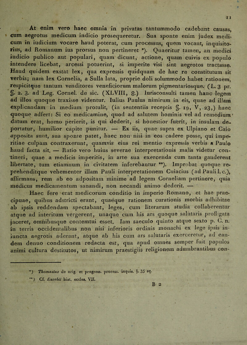 At enim vero haec omnia in privatas tantummodo cadebant causas, cum aegrotus medicum indicio prosequeretur. Sua sponte enim judex medi¬ cum in iudicium vocare haud poterat, cum processus, quem vocant, inquisito- rius, ad Romanum ius prorsus non pertineret *). Quaeritur tamen, an medici iudicio publico aut populari, quam dicunt, actione, quam cuivis ex populo intendere licebat, arcessi potuerint, si imperite visi sint aegrotos tractasse. Haud quidem exstat lex, qua expressis quidquam de hac re constitutum sit verbis; nam lex Cornelia, a Sulla lata, proprie doli solummodo habet rationem, respicitque tantum venditores veneficiorum malorum pigmentariosque. (L. 3 pr. §. 2. 3. ad Leg. Cornei, de sic. (X.LVIII, 8 ) lurisconsulti tamen hanc legem ad illos quoque traxisse videntur. Iulius Paulus nimirum in eis, quae ad illam explicandam in medium protulit, (in sententiis receptis §. 19, V, 23,) haec quoque adfert: Si eo medicamine, quod ad salutem hominis vel ad remedium' datum erat, homo perierit, is qui dederit, si honestior fuerit, in insulam de¬ portatur, humilior capite punitur. — Ex iis, quae supra ex Ulpiano et Caio apposita sunt, sua sponte patet, haec non nisi in eos cadere posse, qui impe¬ ritiae culpam contraxerunt, quamvis eius rei mentio expressis verbis a Paulo haud facta sit. — Ratio vero huius severae interpretationis malis videtur con¬ tineri, quae a medicis imperitis, in arte sua exercenda cum tanta gauderent libertate, tum etiamnum in civitatem inferebantur **). Improbat quoque re- prehenditque vehementer illam Pauli interpretationem Cuiacius (ad Pauli 1. c.), affirmans, rem ab eo adpositam minime ad legem Corneliam pertinere, quia medicus medicamentum sanandi, non necandi animo dederit. — Haec fere erat medicorum conditio in imperio Romano, et hae prae¬ cipuae, quibus adstricti erant, quaeque rationem curationis morbis adhibitae ab ipsis reddendam spectabant, leges, cum literarum studia collaberentur atque ad interitum vergerent, unaque cum his ars quoque salutaris profligata jaceret, omhibusque contemtui esset. Iam saeculo quinto atque sexto p. C. n. in terris occidentalibus non nisi inferioris ordinis monachi ex lege ipsis in- iuncta aegrotis aderant, atque ab his cum ars salutaris exerceretur, ad ean¬ dem denuo conditionem redacta est, qua apud omnes semper fuit populos animi cultura destitutos, ut nimirum praestigiis religionem adumbrantibus con- *) Thomasius de orig. et progress. process. inquis, §• 35 sq. **) Cf. Eusebii hist. eccles. VII.