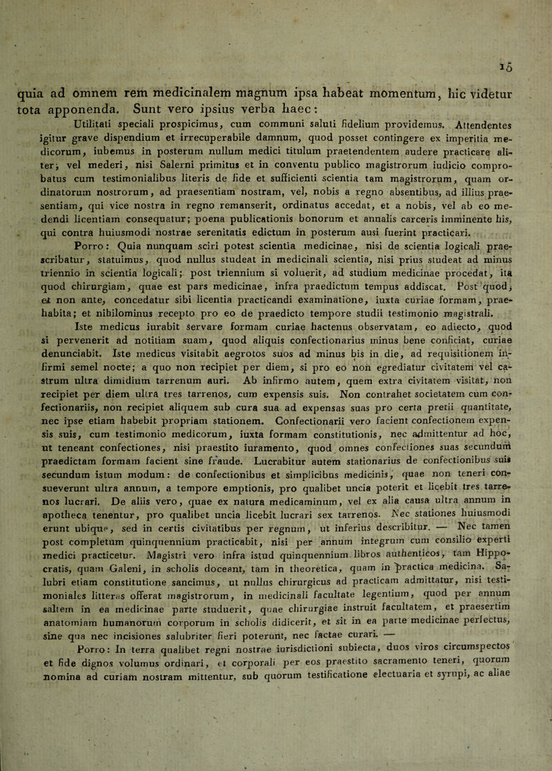 quia ad omnem rem medicinalem magnum ipsa habeat momentum, hic videtur tota apponenda. Sunt vero ipsius verba haec: Utilitati speciali prospicimus, cum communi saluti fidelium providemus. Attendentes igitur grave dispendium et irrecuperabile damnum, quod posset contingere ex imperitia me¬ dicorum, iubemus in posterum nullum medici titulum praetendentem audere practicare ali¬ ter -f vel mederi, nisi Salerni primitus et in conventu publico magistrorum iudicio compro¬ batus cum testimonialibus literis de fide et sufficienti scientia tam magistrorum, quam or¬ dinatorum nostrorum, ad praesentiam nostram, vel, nobis a regno absentibus, ad illius prae¬ sentiam, qui vice nostra in regno remanserit, ordinatus accedat, et a nobis, vel ab eo me¬ dendi licentiam consequatur; poena publicationis bonorum et annalis carceris imminente his, qui contra huiusmodi nostrae serenitatis edictum in posterum ausi fuerint practicari. Porro: Quia nunquam sciri potest scientia medicinae, nisi de scientia logicali prae¬ scribatur, statuimus, quod nullus studeat in medicinali scientia, nisi prius studeat ad minus triennio in scientia logicali; post triennium si voluerit, ad studium medicinae procedat, ita quod chirurgiam, quae est pars medicinae, infra praedictum tempus addiscat. Post quod, e£ non ante, concedatur sibi licentia practicandi examinatione, iuxta curiae formam, prae- habita; et nihilominus recepto pro eo de praedicto tempore studii testimonio magistrali. Iste medicus iurabit servare formam curiae hactenus observatam, eo adiecto, quod si pervenerit ad notitiam suam, quod aliquis confectionarius minus bene conficiat, curiae denunciabit. Iste medicus visitabit aegrotos suos ad minus bis in die, ad requisitionem in¬ firmi semel nocte; a quo non recipiet per diem, si pro eo non egrediatur civitatem vel ca¬ strum ultra dimidium tarrenum auri. Ab infirmo autem, quem extra civitatem visitat, non recipiet per diem ultra tres tarrenos, cum expensis suis. Non contrahet societatem cum con- fectionariis, non recipiet aliquem sub cura sua ad expensas suas pro certa pretii quanLitate, nec ipse etiam habebit propriam stationem. Confectionarii vero facient confectionem expen¬ sis suis, cum testimonio medicorum, iuxta formam constitutionis, nec admittentur ad hoc, ut teneant confectiones, nisi praestito iuramento, quod omnes confectiones suas secundum praedictam formam facient sine fraude. Lucrabitur autem stationarius de confectionibus suis secundum istum modum: de confectionibus et simplicibus medicinis, quae non teneri con¬ sueverunt ultra annum, a tempore emptionis, pro qualibet uncia poterit et licebit tres tarre¬ nos lucrari. De aliis vero, quae ex natura medicaminum, vel ex alia causa ultra annum in apotheca tenentur, pro qualibet uncia licebit lucrari sex tarrenos. Nec stationes huiusmodi erunt ubique, sed in certis civitatibus per regnum, ut inferius describitur. — Nec tamen post completum quinquennium practicabit, nisi per annum integrum cum consilio experti medici practicetur. Magistri vero infra istud quinquennium libros authenticos, tam Hippo¬ cratis, quam Galeni, in scholis doceant, tam in theoretica, quam in ^>ractica medicina. Sa¬ lubri etiam constitutione sancimus, ut nullus chirurgicus ad practieam admittatur, nisi testi¬ moniales litteras offerat magistrorum, in medicinali facultate legentium, quod per annum saltem in ea medicinae parte studuerit, quae chirurgiae instruit facultatem, et praesertim anatomiam humanorum corporum in scholis didicerit, et sit in ea parte medicinae perlectus, sine qua nec incisiones salubriter fieri poterunt, nec factae curari. Porro: In terra qualibet regni nostrae iurisdictioni subiecta, duos viros circumspectos et fide dignos volumus ordinari, et corporali per eos praestito sacramento teneri, quorum nomina ad curiam nostram mittentur, sub quorum testificatione electuaria et syrupi, ac aliae