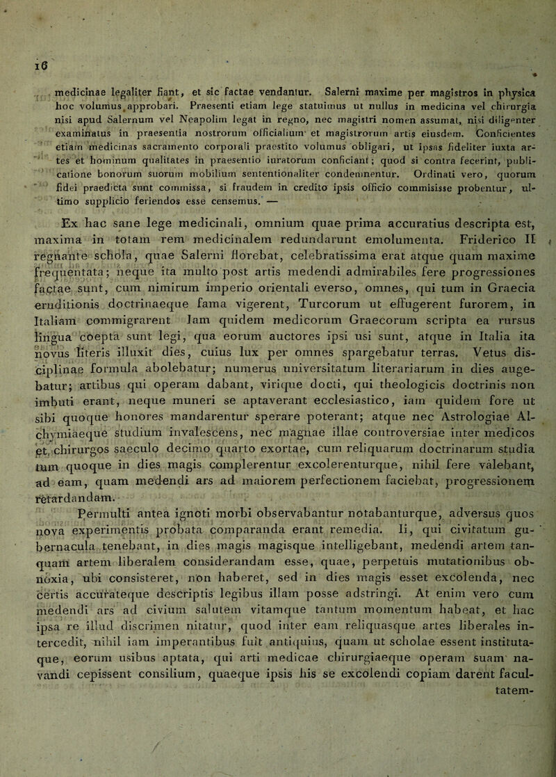 r ■ ♦ medicinae legaliter Eant, et sic factae vendantur. Salerni maxime per magistros in physica hoc volumusrapprobari. Praesenti etiam lege statuimus ut nullus in medicina vel chirurgia nisi apud Salernum vel Neapolim legat in regno, nec magistri nomen assumat, nisi diligenter examinatus in praesentia nostrorum officialium' et magistrorum artis eiusdem. Conficientes etiam medicinas sacramento corporali praestito volumus obligari, ut ipsas fideliter iuxta ar¬ tes et hominum qualitates in praesentio inratorum conficiant; quod si contra fecerint, publi¬ catione bonorum suorum mobilium sententionaliter condemnentur. Ordinati vero, quorum fid ei praedicta sunt commissa, si fraudem in credito ipsis officio commisisse probenLur, ul¬ timo supplicio feriendos esse censemus. — 1 Ex hac sane lege medicinali, omnium quae prima accuratius descripta est, maxima in totam rem medicinalem redundarunt emolumenta. Friderico II regnante schola, quae Salerni florebat, celebratissima erat atque quam maxime frequentata; neque ita multo post artis medendi admirabiles fere progressiones fagtae sunt, cum nimirum imperio orientali everso, omnes, qui tum in Graecia eruditionis doctrinaeque fama vigerent, Tureorum ut effugerent furorem, in Italiam commigrarent Jam quidem medicorum Graecorum scripta ea rursus lingua coepta sunt legi, qua eorum auctores ipsi usi sunt, atque in Italia ita novus literis illuxit dies, cuius lux per omnes spargebatur terras. Vetus dis¬ ciplinae formula abolebatur; numerus universitatum literariarum in dies auge¬ batur; artibus qui operam dabant, virique docti, qui theologicis doctrinis non imbuti erant, neque muneri se aptaverant ecclesiastico, iam quidem fore ut sibi quoque honores mandarentur sperare poterant; atque nec Astrologiae Al- chymiaeque studium invalescens, nec magnae illae controversiae inter medicos et: chirurgos saeculo decimo quarto exortae, cum reliquarum doctrinarum studia tum quoque in dies magis complerentur excolerenturque, nihil fere valebant, ad eam, quam medendi ars ad maiorem perfectionem faciebat, progressionem retardandam. Permulti antea ignoti morbi observabantur notabanturque, adversus quos nova experimentis probata comparanda erant remedia. Ii, qui civitatum gu¬ bernacula tenebant, in dies magis magisque intelligebant, medendi artem tan- quam artem liberalem considerandam esse, quae, perpetuis mutationibus ob¬ noxia, ubi consisteret, non haberet, sed in dies magis esset excolenda, nec certis accurateque descriptis legibus illam posse adstringi. At enim vero cum medendi ars ad civium salutem vitamque tantum momentum habeat, et hac ipsa re illud discrimen nitatur, quod inter eam reliquasque artes liberales in¬ tercedit, nihil iam imperantibus fuit antiquius, quam ut scholae essent instituta¬ que, eorum usibus aptata, qui arti medicae chirurgiaeque operam suam' na¬ vandi cepissent consilium, quaeque ipsis bis se excolendi copiam darent facul¬ tatem-