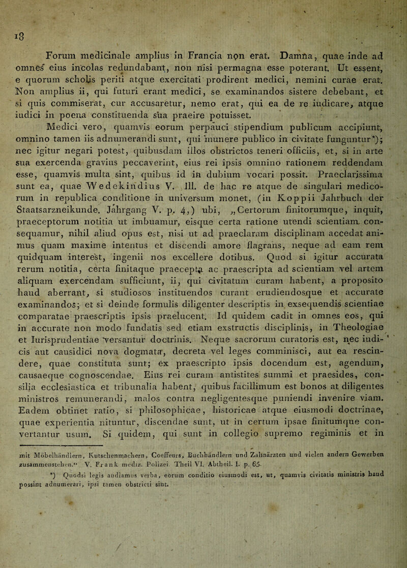 Forum medicinale amplius in Francia npn erat. Damfra , quae inde ad omnes' eius incolas redundabant, non nisi permagna esse poterant. Ut essent, e quorum scholis periti atque exercitati'prodirent medici, nemini curae erat. Non amplius ii, qui futuri erant medici, se examinandos sistere debebant, et si quis commiserat, cur accusaretur, nemo erat, qui ea de re iudicare, atque iudici in poena constituenda siia praeire potuisset. Medici vero, quamvis eorum perpauci stipendium publicum accipiunt, omnino tamen iis adnuinerandi sunt, qui inunere publico in civitate funguntur* *); nec igitur negari potest, quibusdam illos obstrictos teneri officiis, et, si in arte sua exercenda gravius peccaverint, eius rei ipsis omnino rationem reddendam esse, quamvis multa sint, quibus id in dubium vocari possit. Praeclarissima sunt ea, quae Wedekindius V. 111. de hac re atque de singulari medico¬ rum in republica conditione in universum monet, (in Koppii Jahrbuch der Staatsarzneikunde. Jahrgang V. p. 4?) ubi, „ Certorum finitorum que, inquit, praeceptorum notitia ut imbuamur, eisque certa ratione utendi scientiam con¬ sequamur, nihil aliud opus est, nisi ut ad praeclaram disciplinam accedat ani¬ mus quam maxime intentus et discendi amore flagrans, neque ad eam rem quidquam interest, ingenii nos excellere dotibus. Quod si igitur accurata rerum notitia, certa finitaque praecepta ac praescripta ad scientiam vel artem aliquam exercendam sufficiunt, ii, qui civitatum curam habent, a proposito haud aberrant, si studiosos instituendos curant erudiendosque et accurate examinandos; et si deinde formulis diligenter descriptis in exsequendis scientiae comparatae praescriptis ipsis praelucent. Id quidem cadit in omnes eos, qui in accurate non modo fundatis sed etiam exstructis disciplinis, in Theologiae et Jurisprudentiae 'versantur doctrinis. Neque sacrorum curatoris est, nec i udi- * cis aut causidici nova dogmata, decreta vel leges comminisci, aut ea rescin¬ dere, quae constituta sunt; ex praescripto ipsis docendum est, agendum, causaeque cognoscendae. Eius rei curam antistites summi et praesides, con¬ silia ecclesiastica et tribunalia habent, quibus facillimum est bonos at diligentes ministros remunerandi, malos contra negligentesque puniendi invenire viam. Eadem obtinet ratio, si philosophicae, historicae atque eiusmodi doctrinae, quae experientia nituntur, discendae sunt, ut in certum ipsae finitumque con¬ vertantur usum. Si quidem, qui sunt in collegio supremo regiminis et in init Mobelhandlern, Kutsclienmacnern, Coeffeurs, Buchbandlern und Zalinarzten und vielen andern Gewerben zusammenstehen.“ V. Frank mediz. Polizei. Theil VI. Abtheil. I. p. 65- *) Quodsi legis audiamus verba, eorum conditio eiusmodi est, ut, quamvis civitatis ministris haud possint adnumerari, ipsi tamen obstricti sint.