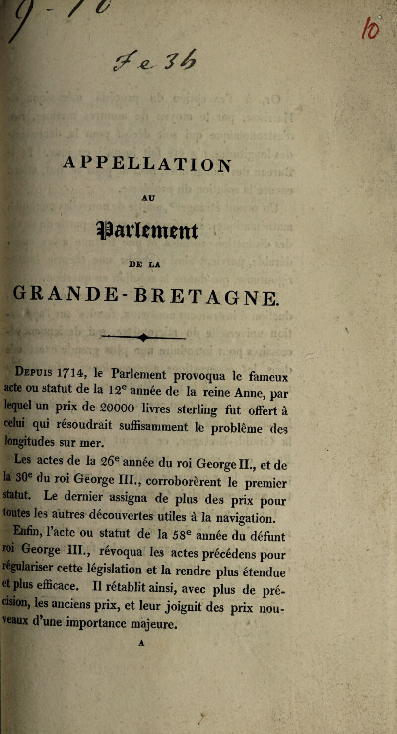 4.. 7 APPELLATION AU parlement DE LA GRANDE- BRETAGNE. --♦- Depuis 1714, le Parlement provoqua le fameux acte ou statut de la 12e année de la reine Anne, par lequel un prix de 20000 livres sterling fut offert à celui qui résoudrait suffisamment le problème des longitudes sur mer. Les actes de la 26e année du roi George II., et de la 30e du roi George III., corroborèrent le premier statut. Le dernier assigna de plus des prix pour toutes les autres découvertes utiles à la navigation. Enfin, 1 acte ou statut de la 58e année du défunt roi George III., révoqua les actes précédens pour régulariser cette législation et la rendre plus étendue et plus efficace. Il rétablit ainsi, avec plus de pré¬ cision, les anciens prix, et leur joignit des prix nou¬ veaux d’une importance majeure.