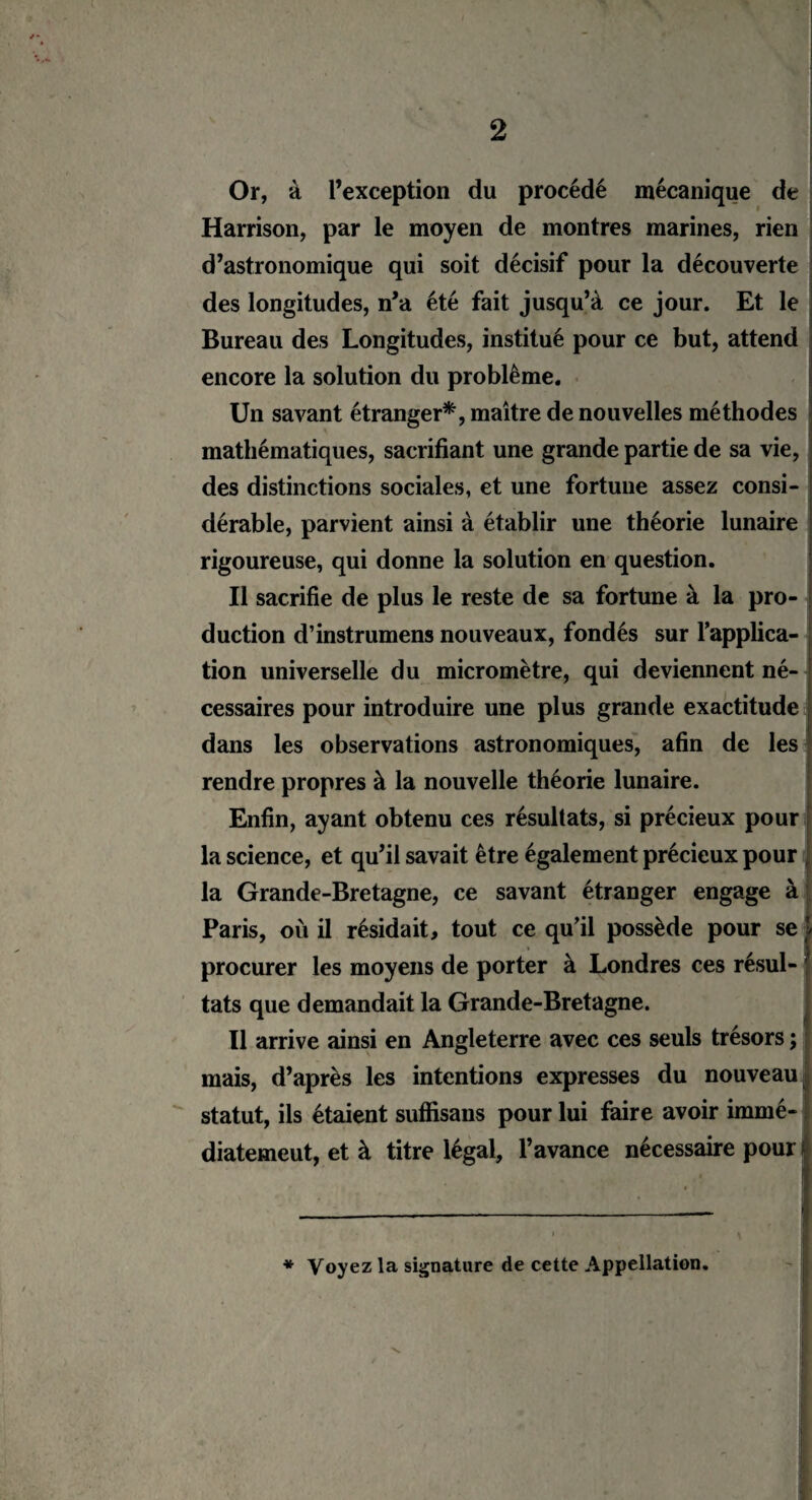 - Or, à l’exception du procédé mécanique de Harrison, par le moyen de montres marines, rien d’astronomique qui soit décisif pour la découverte des longitudes, n’a été fait jusqu’à ce jour. Et le Bureau des Longitudes, institué pour ce but, attend encore la solution du problème. Un savant étranger*, maître de nouvelles méthodes mathématiques, sacrifiant une grande partie de sa vie, des distinctions sociales, et une fortune assez consi¬ dérable, parvient ainsi à établir une théorie lunaire rigoureuse, qui donne la solution en question. Il sacrifie de plus le reste de sa fortune à la pro¬ duction d’instrumens nouveaux, fondés sur l'applica¬ tion universelle du micromètre, qui deviennent né¬ cessaires pour introduire une plus grande exactitude dans les observations astronomiques, afin de les rendre propres à la nouvelle théorie lunaire. Enfin, ayant obtenu ces résultats, si précieux pour la science, et qu’il savait être également précieux pour la Grande-Bretagne, ce savant étranger engage à Paris, où il résidait, tout ce qu’il possède pour se I procurer les moyens de porter à Londres ces résul¬ tats que demandait la Grande-Bretagne. Il arrive ainsi en Angleterre avec ces seuls trésors ; mais, d’après les intentions expresses du nouveau statut, ils étaient suffisans pour lui faire avoir immé- diatemeut, et à titre légal, l’avance nécessaire pour * Voyez la signature de cette Appellation.