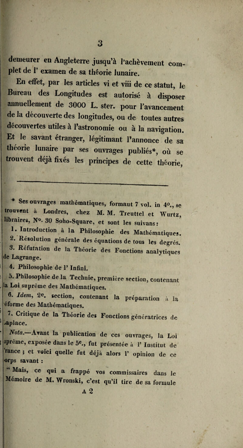 demeurer en Angleterre jusqu’à l’achèvement com¬ plet de T examen de sa théorie lunaire. En effet, par les articles vi et viii de ce statut, le Bureau des Longitudes est autorisé à disposer annuellement de 3000 L. ster. pour l’avancement de la découverte des longitudes, ou de toutes autres découvertes utiles à l’astronomie ou à la navigation. Et le savant étranger, légitimant l’annonce de sa théorie lunaire par ses ouvrages publiés*, où se trouvent déjà fixés les principes de cette théorie, * Ses ouvrages mathématiques, formaut 7 vol. in 4°., se trouvent à Londres, chez M. M. Treuttel et Wurtz, libraires, N°. 30 Soho-Square, et sont les suivans: 1. Introduction à la Philosophie des Mathématiques. 2. Resolution générale des équations de tous les degrés. 3. Réfutation de la Théorie des Fonctions analytiques de Lagrange. 4. Philosophie de P Infini. 5. Philosophie de la Technie, première section, contenant la Loi suprême des Mathématiques. 6. Idem, 2e. section, contenant la préparation à la éforme des Mathématiques. 7. Critique de la Théorie des Fonctions génératrices de opiacé. Nota. Avant la publication de ces ouvrages, la Loi iprème, exposée dans le 5e., fut présentée à 1’ Institut de 'rance ; et voici quelle fut déjà alors 1’ opinion de ce orps savant : Mais, ce qui a frappé vos commissaires dans le Mémoire de M. Wronski, c’est qu’il tire de sa formule A 2 K.