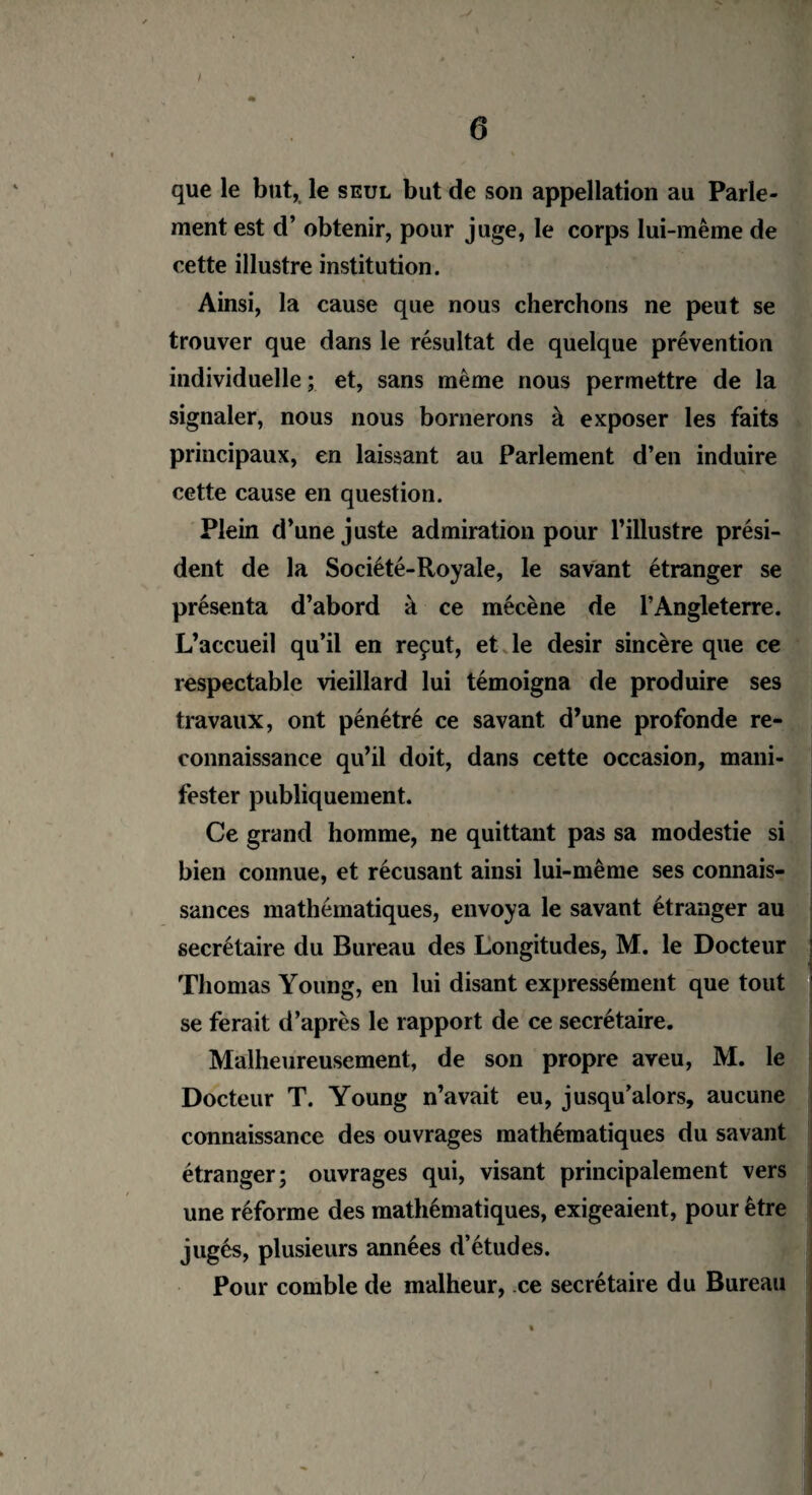 » I « 6 que le but, le seul but de son appellation au Parle¬ ment est d’obtenir, pour juge, le corps lui-même de cette illustre institution. Ainsi, la cause que nous cherchons ne peut se trouver que dans le résultat de quelque prévention individuelle; et, sans même nous permettre de la signaler, nous nous bornerons à exposer les faits principaux, en laissant au Parlement d’en induire cette cause en question. Plein d’une juste admiration pour l’illustre prési¬ dent de la Société-Royale, le savant étranger se présenta d’abord à ce mécène de l’Angleterre. L’accueil qu’il en reçut, et le désir sincère que ce respectable vieillard lui témoigna de produire ses travaux, ont pénétré ce savant d’une profonde re¬ connaissance qu’il doit, dans cette occasion, mani¬ fester publiquement. Ce grand homme, ne quittant pas sa modestie si bien connue, et récusant ainsi lui-même ses connais¬ sances mathématiques, envoya le savant étranger au secrétaire du Bureau des Longitudes, M. le Docteur Thomas Young, en lui disant expressément que tout se ferait d’après le rapport de ce secrétaire. Malheureusement, de son propre aveu, M. le Docteur T. Young n’avait eu, jusqu’alors, aucune connaissance des ouvrages mathématiques du savant étranger; ouvrages qui, visant principalement vers une réforme des mathématiques, exigeaient, pour être jugés, plusieurs années d’études. Pour comble de malheur, ce secrétaire du Bureau