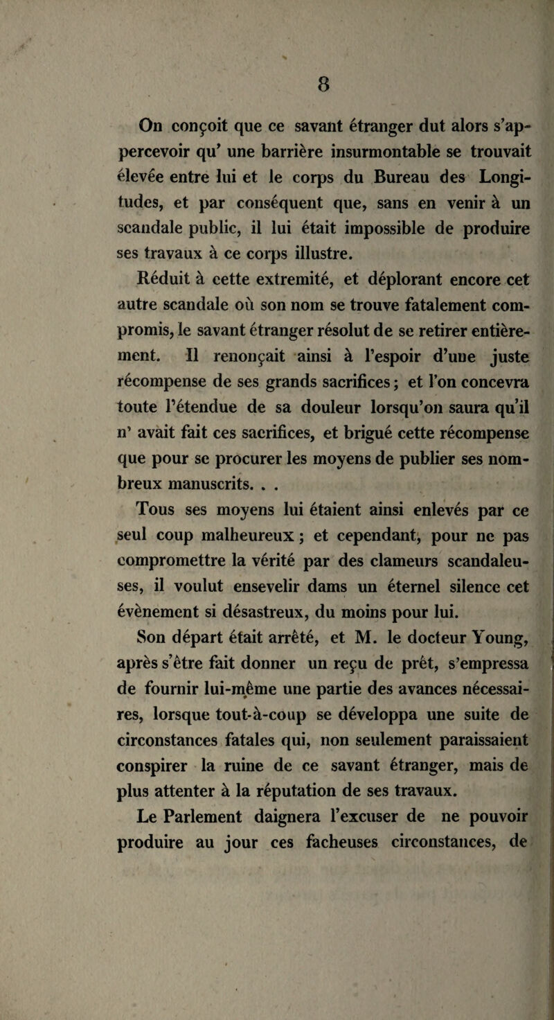 On conçoit que ce savant étranger dut alors s’ap- percevoir qu’ une barrière insurmontable se trouvait élevée entre lui et le corps du Bureau des Longi¬ tudes, et par conséquent que, sans en venir à un scandale public, il lui était impossible de produire ses travaux à ce corps illustre. Réduit à cette extrémité, et déplorant encore cet autre scandale où son nom se trouve fatalement com¬ promis, le savant étranger résolut de se retirer entière¬ ment. Il renonçait ainsi à l’espoir d’une juste récompense de ses grands sacrifices ; et l’on concevra toute l’étendue de sa douleur lorsqu’on saura qu’il n’ avait fait ces sacrifices, et brigué cette récompense que pour se procurer les moyens de publier ses nom¬ breux manuscrits. . . Tous ses moyens lui étaient ainsi enlevés par ce seul coup malheureux ; et cependant, pour ne pas compromettre la vérité par des clameurs scandaleu¬ ses, il voulut ensevelir dams un éternel silence cet évènement si désastreux, du moins pour lui. Son départ était arrêté, et M. le docteur Young, après s’être fait donner un reçu de prêt, s’empressa de fournir lui-même une partie des avances nécessai¬ res, lorsque tout-à-coup se développa une suite de circonstances fatales qui, non seulement paraissaient conspirer la ruine de ce savant étranger, mais de plus attenter à la réputation de ses travaux. Le Parlement daignera l’excuser de ne pouvoir produire au jour ces fâcheuses circonstances, de