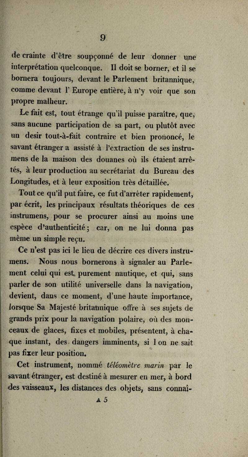 de crainte d’être soupçonné de leur donner une interprétation quelconque. Il doit se borner, et il se bornera toujours, devant le Parlement britannique, comme devant 1’ Europe entière, à n'y voir que son propre malheur. Le fait est, tout étrange qu’il puisse paraître, que, sans aucune participation de sa part, ou plutôt avec un désir tout-à-fait contraire et bien prononcé, le savant étranger a assisté à l’extraction de ses instru- mens de la maison des douanes où ils étaient arrê¬ tés, à leur production au secrétariat du Bureau des Longitudes, et à leur exposition très détaillée. Tout ce qu’il put faire, ce fut d’arrêter rapidement, par écrit, les principaux résultats théoriques de ces instrumens, pour se procurer ainsi au moins une espèce d’authenticité; car, on ne lui donna pas même un simple reçu. Ce n’est pas ici le lieu de décrire ces divers instru¬ mens. Nous nous bornerons à signaler au Parle¬ ment celui qui est purement nautique, et qui, sans parler de son utilité universelle dans la navigation, devient, dans ce moment, d’une haute importance, lorsque Sa Majesté britannique offre à ses sujets de grands prix pour la navigation polaire, où des mon¬ ceaux de glaces, fixes et mobiles, présentent, à cha¬ que instant, des dangers imminents, si 1 on ne sait pas fixer leur position. Cet instrument, nommé têléomètre marin par le savant étranger, est destiné à mesurer en mer, à bord des vaisseaux, les distances des objets, sans connaî-