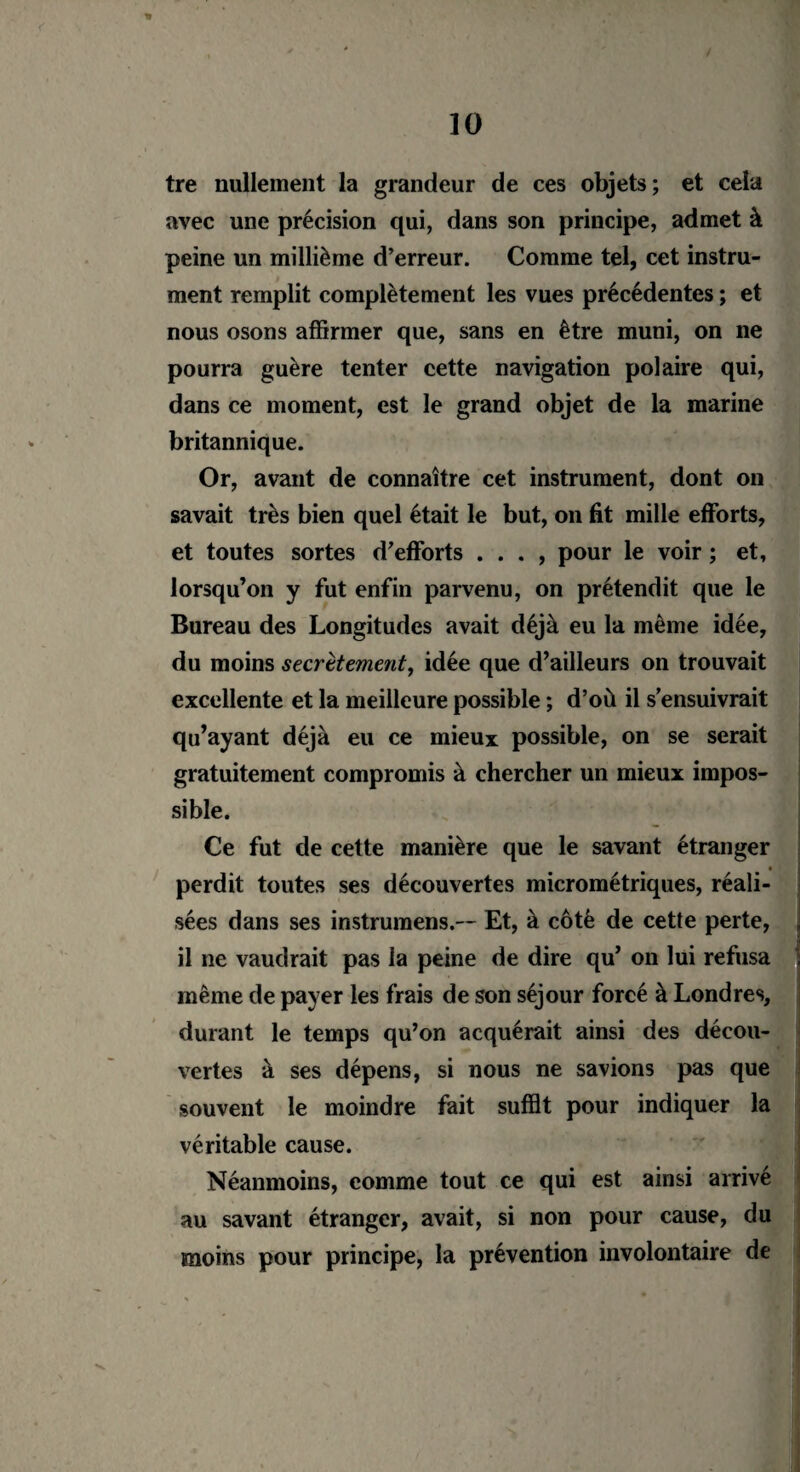 * tre nullement la grandeur de ces objets; et cela avec une précision qui, dans son principe, admet à peine un millième d’erreur. Comme tel, cet instru¬ ment remplit complètement les vues précédentes ; et nous osons affirmer que, sans en être muni, on ne pourra guère tenter cette navigation polaire qui, dans ce moment, est le grand objet de la marine britannique. Or, avant de connaître cet instrument, dont on savait très bien quel était le but, on fit mille efforts, et toutes sortes d’efforts . . . , pour le voir ; et, lorsqu’on y fut enfin parvenu, on prétendit que le Bureau des Longitudes avait déjà eu la même idée, du moins secrètement, idée que d’ailleurs on trouvait excellente et la meilleure possible ; d’où il s’ensuivrait qu’ayant déjà eu ce mieux possible, on se serait gratuitement compromis à chercher un mieux impos¬ sible. Ce fut de cette manière que le savant étranger • perdit toutes ses découvertes micrométriques, réali¬ sées dans ses instruraens.-- Et, à côté de cette perte, il ne vaudrait pas la peine de dire qu’ on lui refusa même de payer les frais de son séjour forcé à Londres, durant le temps qu’on acquérait ainsi des décou¬ vertes à ses dépens, si nous ne savions pas que souvent le moindre fait suffit pour indiquer la véritable cause. Néanmoins, comme tout ce qui est ainsi arrivé au savant étranger, avait, si non pour cause, du moins pour principe, la prévention involontaire de