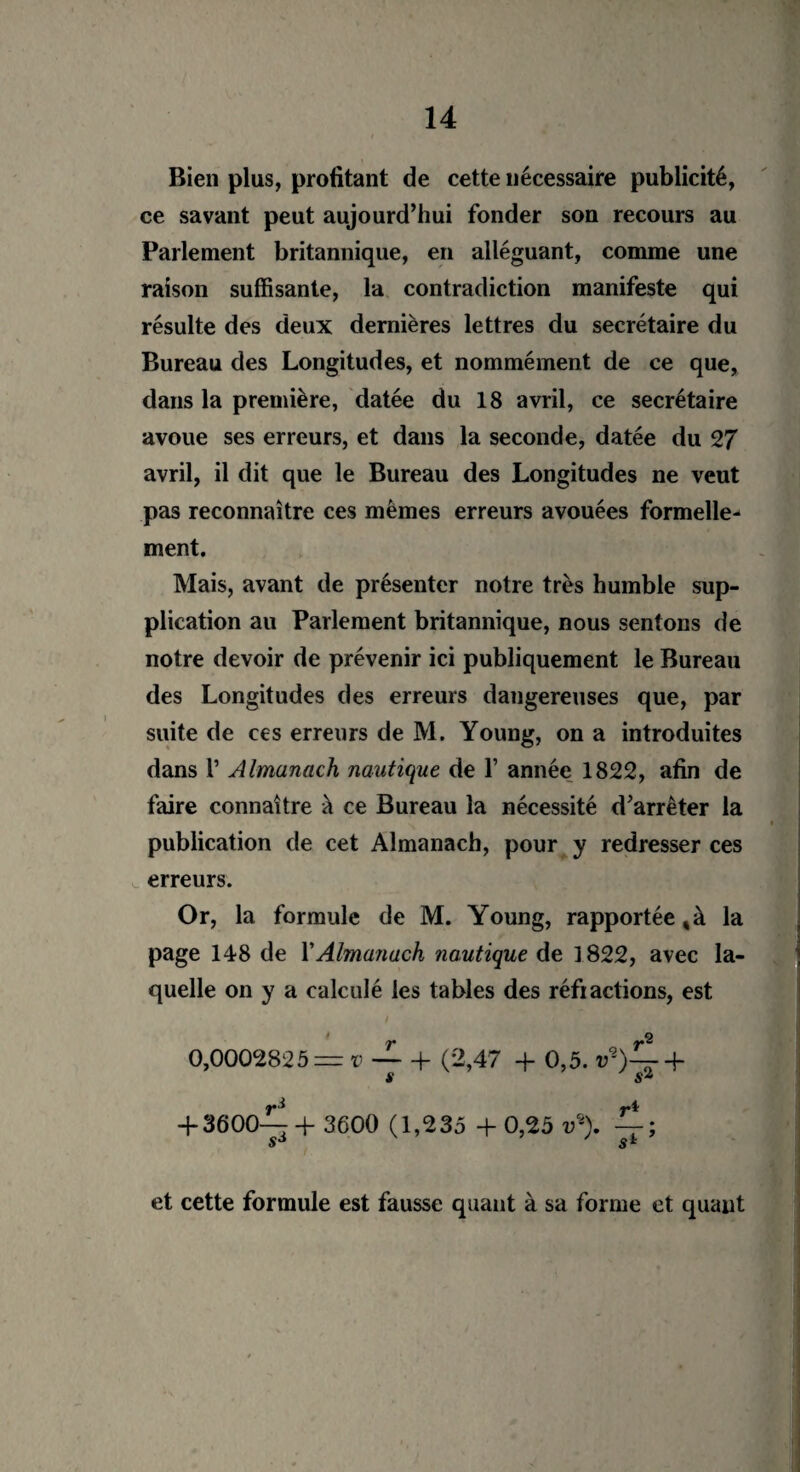 Bien plus, profitant de cette nécessaire publicité, ce savant peut aujourd’hui fonder son recours au Parlement britannique, en alléguant, comme une raison suffisante, la contradiction manifeste qui résulte des deux dernières lettres du secrétaire du Bureau des Longitudes, et nommément de ce que, dans la première, datée du 18 avril, ce secrétaire avoue ses erreurs, et dans la seconde, datée du 27 avril, il dit que le Bureau des Longitudes ne veut pas reconnaître ces mêmes erreurs avouées formelle¬ ment. Mais, avant de présenter notre très humble sup¬ plication au Parlement britannique, nous sentons de notre devoir de prévenir ici publiquement le Bureau des Longitudes des erreurs dangereuses que, par suite de ces erreurs de M. Young, on a introduites dans 1’ Almanach nautique de 1’ année 1822, afin de faire connaître à ce Bureau la nécessité d’arrêter la publication de cet Almanach, pour y redresser ces erreurs. Or, la formule de M. Young, rapportée, à la page 148 de Y Almanach nautique de ]822, avec la¬ quelle on y a calculé les tables des réfiactions, est * 2 0,0002825 — v — + (2,47 + 0,5. v*)^- + s sz + 3600-^+ 3600 (1,235 +0,25 v\ ^; sJ s* et cette formule est fausse quant à sa forme et quant