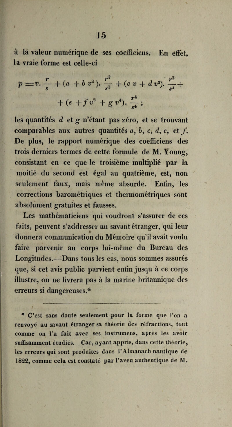 15 à la valeur numérique de ses coefficieus. En effet, la vraie forme est celle-ci - ' ^3 p = v.-(- (« -f- b v- ). + (c u + tl v3).-f- s sJ + 0 +/V +g-v4). les quantités d et g n’étant pas zéro, et se trouvant comparables aux autres quantités a, b, c, d, e, et f. De plus, le rapport numérique des coefficieus des trois derniers termes de cette formule de M. Young, consistant en ce que le troisième multiplié par la moitié du second est égal au quatrième, est, non seulement faux, mais même absurde. Enfin, les corrections barométriques et thermométriques sont absolument gratuites et fausses. Les mathématiciens qui voudront s’assurer de ces faits, peuvent s’addresscr au savant étranger, qui leur donnera communication du Mémoire qu’il avait voulu faire parvenir au corps lui-même du Bureau des Longitudes.—Dans tous les cas, nous sommes assurés que, si cet avis public parvient enfin jusqu à ce corps illustre, on ne livrera pas à la marine britannique des erreurs si dangereuses.* ( * C’est sans doute seulement pour la forme que l’on a renvoyé au savaut étranger sa théorie des réfractions, tout comme on l’a fait avec ses instrumens, après les avoir suffisamment étudiés. Car, ayant appris, dans cette théorie, les erreurs qui sont produites dans l’Almanach nautique de 1822, comme cela est constaté par l’aveu authentique de M.