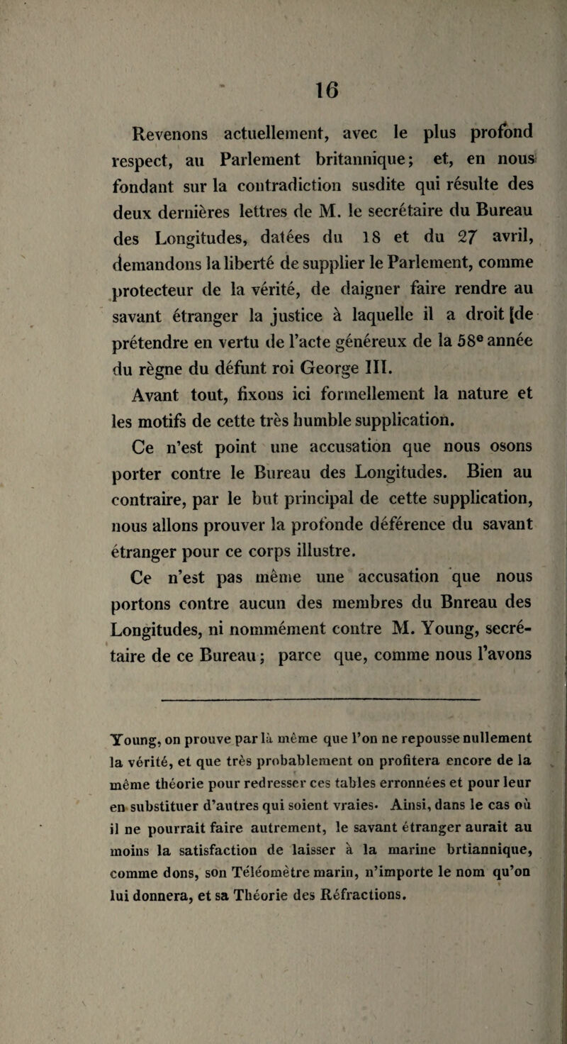 Revenons actuellement, avec le plus profond respect, au Parlement britannique; et, en nous fondant sur la contradiction susdite qui résulte des deux dernières lettres de M. le secrétaire du Bureau des Longitudes, datées du 18 et du CZ7 avril, demandons la liberté de supplier le Parlement, comme protecteur de la vérité, de daigner faire rendre au savant étranger la justice à laquelle il a droit [de prétendre en vertu de l’acte généreux de la 58e année du règne du défunt roi George III. Avant tout, tixous ici formellement la nature et les motifs de cette très humble supplication. Ce n’est point une accusation que nous osons porter contre le Bureau des Longitudes. Bien au contraire, par le but principal de cette supplication, nous allons prouver la profonde déférence du savant étranger pour ce corps illustre. Ce n’est pas même une accusation que nous portons contre aucun des membres du Bnreau des Longitudes, ni nommément contre M. Young, secré- taire de ce Bureau ; parce que, comme nous 1 avons Young, on prouve par là même que l’on ne repousse nullement la vérité, et que très probablement on profitera encore de la » même théorie pour redresser ces tables erronnées et pour leur en substituer d’autres qui soient vraies* Ainsi, dans le cas où il ne pourrait faire autrement, le savant étranger aurait au moins la satisfaction de laisser à la marine brtiannique, comme dons, son Téléomètre marin, n’importe le nom qu’on lui donnera, et sa Théorie des Réfractions.