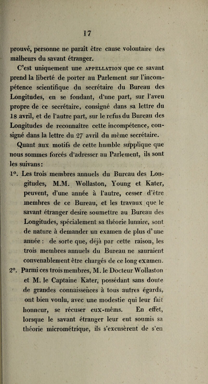 prouvé, personne ne paraît être cause volontaire des malheurs du savant étranger. C’est uniquement une appellation que ce savant prend la liberté de porter au Parlement sur l’incom- !pétence scientifique du secrétaire du Bureau des Longitudes, en se fondant, d’une part, sur l’aveu propre de ce secrétaire, consigné dans sa lettre du 18 avril, et de l’autre part, sur le refus du Bureau des Longitudes de reconnaître cette incompétence, con¬ signé dans la lettre du 27 avril du même secrétaire. Quant aux motifs de cette humble supplique que nous sommes forcés d’adresser au Parlement, ils sont les suivans : 1°. Les trois membres annuels du Bureau des Lon¬ gitudes, M.M. Wollaston, Young et Kater, peuvent, d’une année à l’autre, cesser d’être membres de ce Bureau, et les travaux que le savant étranger desire soumettre au Bureau des Longitudes, spécialement sa théorie lunaire, sont de nature à demander un examen de plus d’une année : de sorte que, déjà par cette raison, les trois membres annuels du Bureau ne sauraient 2°. Parmi ces trois membres, M. le Docteur Wollaston et M. le Captaine Kater, possédant sans doute de grandes connaissences à tous autres égards, ont bien voulu, avec une modestie qui leur fait honneur, se récuser eux-mêms. En effet, lorsque le savant étranger leur eut soumis sa théorie micrométrique, ils s’excusèrent de s'en convenablement être chargés de ce long examen.