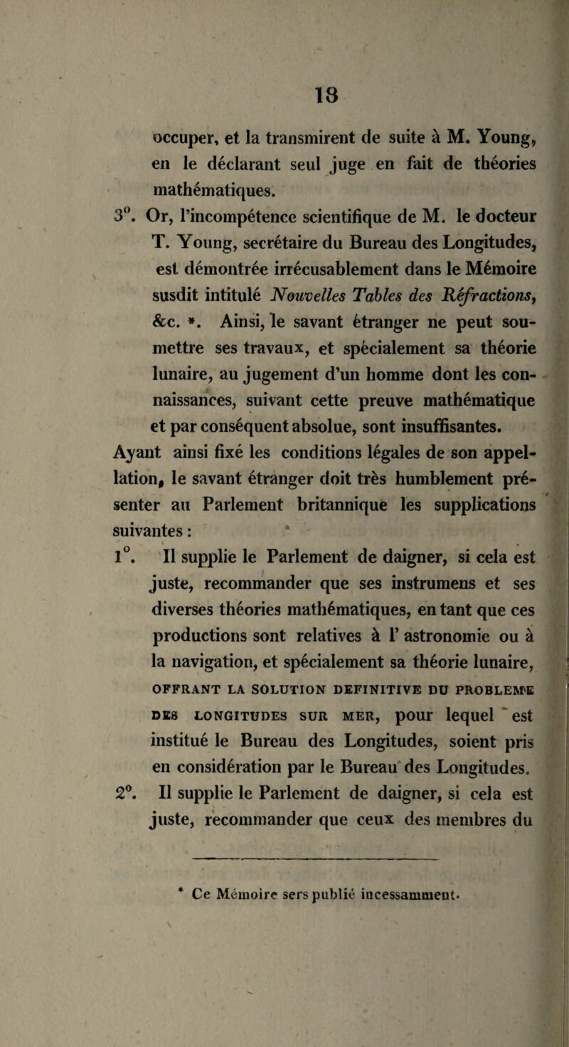 occuper, et la transmirent de suite à M. Young, en le déclarant seul juge en fait de théories mathématiques. 3°. Or, l’incompétence scientifique de M. le docteur T. Young, secrétaire du Bureau des Longitudes, est démontrée irrécusable ment dans le Mémoire susdit intitulé Nouvelles Tables des Réfractions, &c. *. Ainsi, le savant étranger ne peut sou¬ mettre ses travaux, et spécialement sa théorie lunaire, au jugement d’un homme dont les con- naissances, suivant cette preuve mathématique et par conséquent absolue, sont insuffisantes. Ayant ainsi fixé les conditions légales de son appel¬ lation, le savant étranger doit très humblement pré¬ senter au Parlement britannique les supplications suivantes : 1°. Il supplie le Parlement de daigner, si cela est juste, recommander que ses instrumens et ses diverses théories mathématiques, en tant que ces productions sont relatives à 1’ astronomie ou à la navigation, et spécialement sa théorie lunaire, OFFRANT LA SOLUTION DEFINITIVE DU PROBLEME des longitudes sur mer, pour lequel est institué le Bureau des Longitudes, soient pris en considération par le Bureau des Longitudes. 2°. Il supplie le Parlement de daigner, si cela est juste, recommander que ceux des membres du * Ce Mémoire sers publié incessamment*