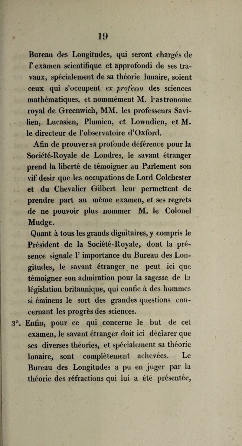 Bureau des Longitudes, qui seront chargés de F examen scientifique et approfondi de ses tra¬ vaux, spécialement de sa théorie lunaire, soient ceux qui s’occupent ex professo des sciences mathématiques, et nommément M. l’astronome royal de Greenwich, MM. les professeurs Savi- lien, Lucasien, Piumien, et Lowndien, et M. le directeur de l’observatoire d’Oxford. Afin de prouver sa profonde déférence pour la Société-Royale de Londres, le savant étranger prend la liberté de témoigner au Parlement son vif désir que les occupations de Lord Colchester et du Chevalier Gilbert leur permettent de prendre part au même examen, et ses regrets de ne pouvoir plus nommer M. le Colonel Mudge. Quant à tous les grands dignitaires, y compris le Président de la Société-Royale, dont la pré¬ sence signale P importance du Bureau des Lon¬ gitudes, le savant étranger ne peut ici que témoigner son admiration pour la sagesse de la législation britannique, qui confie à des hommes si éminens le sort des grandes questions con¬ cernant les progrès des sciences. 3°. Enfin, pour ce qui concerne le but de cet examen, le savant étranger doit ici déclarer que ses diverses théories, et spécialement sa théorie lunaire, sont complètement achevées. Le Bureau des Longitudes a pu en juger par la théorie des réfractions qui lui a été présentée,