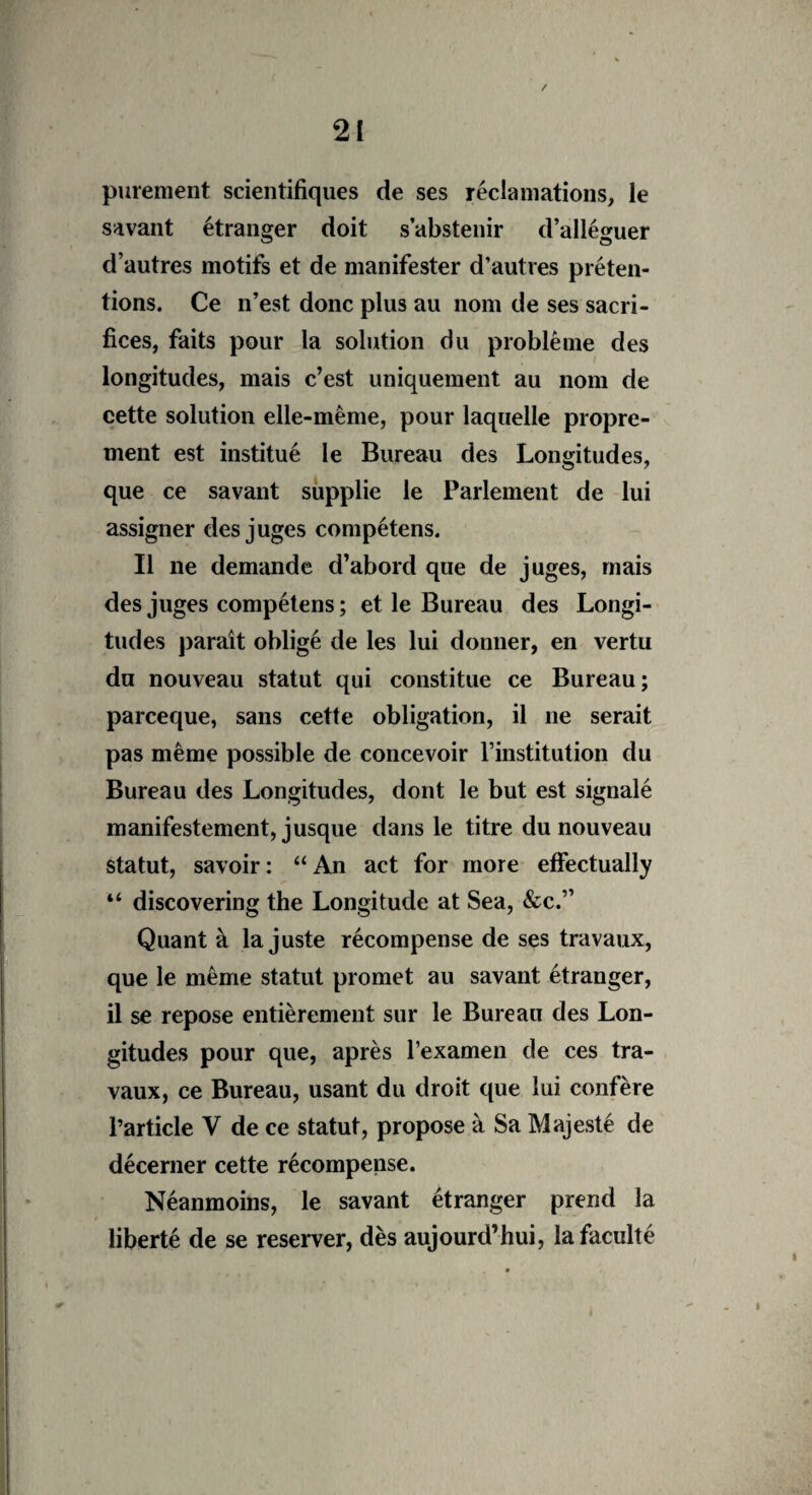 purement scientifiques de ses réclamations, le savant étranger doit s’abstenir d’alléguer d’autres motifs et de manifester d’autres préten¬ tions. Ce n’est donc plus au nom de ses sacri¬ fices, faits pour la solution du problème des longitudes, mais c’est uniquement au nom de cette solution elle-même, pour laquelle propre¬ ment est institué le Bureau des Longitudes, que ce savant supplie le Parlement de lui assigner des juges compétens. Il ne demande d’abord que de juges, mais des juges compétens ; et le Bureau des Longi¬ tudes paraît obligé de les lui donner, en vertu du nouveau statut qui constitue ce Bureau; parceque, sans cette obligation, il ne serait pas même possible de concevoir l’institution du Bureau des Longitudes, dont le but est signalé manifestement, jusque dans le titre du nouveau statut, savoir: “An act for more effectually “ discovering the Longitude at Sea, &c.” Quant à la juste récompense de ses travaux, que le même statut promet au savant étranger, il se repose entièrement sur le Bureau des Lon¬ gitudes pour que, après l’examen de ces tra¬ vaux, ce Bureau, usant du droit que lui confère l’article V de ce statut, propose à Sa Majesté de décerner cette récompense. Néanmoins, le savant étranger prend la liberté de se reserver, dès aujourd’hui, la faculté