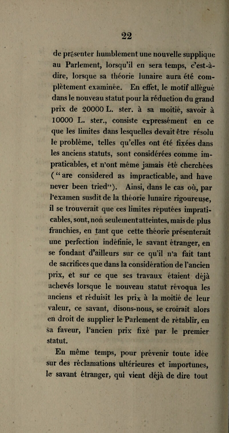 N 22 de présenter humblement une nouvelle supplique au Parlement, lorsqu’il en sera temps, c’est-à- dire, lorsque sa théorie lunaire aura été com¬ plètement examinée. En effet, le motif allégué dans le nouveau statut pour la réduction du grand prix de 20000 L. ster. à sa moitié, savoir à 10000 L. ster., consiste expressément en ce que les limites dans lesquelles devait être résolu le problème, telles qu’elles ont été fixées dans les anciens statuts, sont considérées comme im- . ✓ praticables, et n’ont même jamais été cherchées ( “ are considered as impracticable, and hâve never been tried”). Ainsi, dans le cas où, par l’examen susdit de la théorie lunaire rigoureuse, il se trouverait que ces limites réputées imprati¬ cables, sont, non seulement atteintes, mais de plus franchies, en tant que cette théorie présenterait une perfection indéfinie, le savant étranger, en se fondant d’ailleurs sur ce qu’il n’a fait tant de sacrifices que dans la considération de l’ancien prix, et sur ce que ses travaux étaient déjà achevés lorsque le nouveau statut révoqua les anciens et réduisit les prix à la moitié de leur valeur, ce savant, disons-nous, se croirait alors en droit de supplier le Parlement de rétablir, en sa faveur, l’ancien prix fixé par le premier statut. En même temps, pour prévenir toute idée sur des réclamations ultérieures et importunes, le savant étranger, qui vient déjà de dire tout