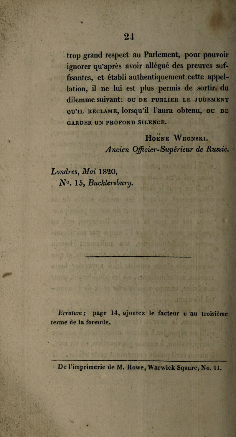 trop grand respect au Parlement, pour pouvoir ignorer qu’après avoir allégué des preuves suf¬ fisantes, et établi authentiquement cette appel¬ lation, il ne lui est plus permis de sortir, du dilemme suivant: ou de publier le jugement qu’il réclamé, lorsqu’il l’aura obtenu, ou de GARDER UN PROFOND SILENCE. Hoene Wronski. Ancien Oÿicier-Supérieur de Russie. Londres, Mai 1820, N°. 15, Bucklersbury. Erratum ; page 14, ajoutez le facteur v au troisième terme de la formule.