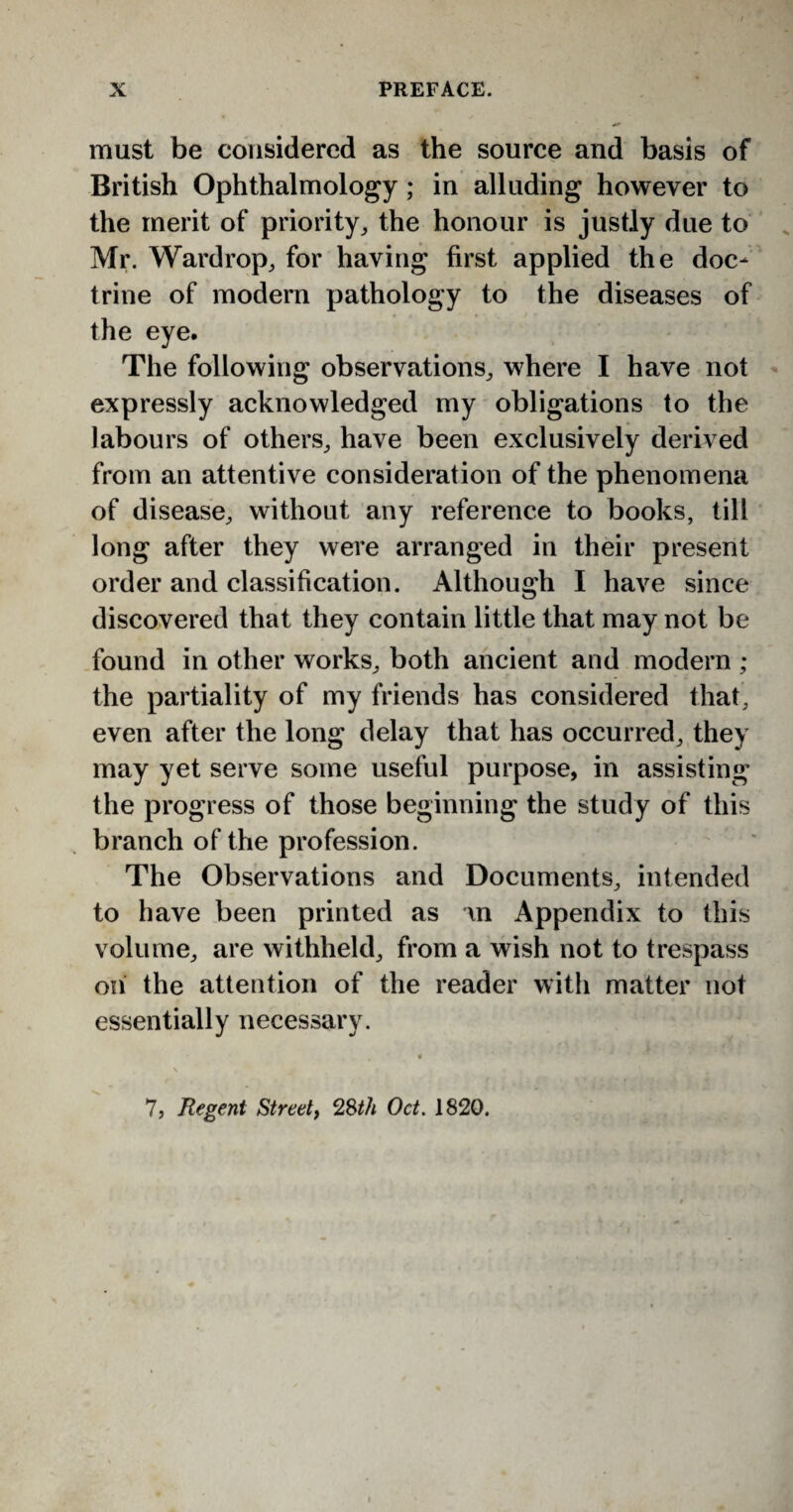 must be considered as the source and basis of British Ophthalmology; in alluding however to the merit of priority, the honour is justly due to Mr. Wardrop, for having first applied the doc¬ trine of modern pathology to the diseases of the eye. The following observations, where I have not expressly acknowledged my obligations to the labours of others, have been exclusively derived from an attentive consideration of the phenomena of disease, without any reference to books, till long after they were arranged in their present order and classification. Although I have since discovered that they contain little that may not be found in other works, both ancient and modern ; the partiality of my friends has considered that, even after the long delay that has occurred, they may yet serve some useful purpose, in assisting the progress of those beginning the study of this branch of the profession. The Observations and Documents, intended to have been printed as in Appendix to this volume, are withheld, from a wish not to trespass on the attention of the reader with matter not essentially necessary. 7, Regent Street, 28th Oct. 1820.