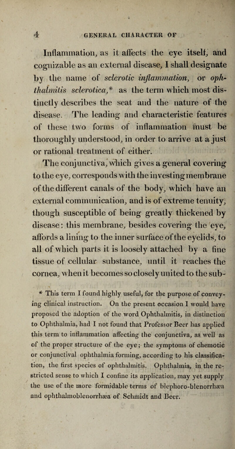 Inflammation, as it affects the eye itself, and cognizable as an external disease, I shall designate by the name of sclerotic inflammation, or oph¬ thalmitis sclerotica* as the term which most dis¬ tinctly describes the seat and the nature of the disease. The leading and characteristic features of these two forms of inflammation must be thoroughly understood, in order to arrive at a just or rational treatment of either. The conjunctiva, which gives a general covering to the eye, corresponds with the investing membrane of the different canals of the body, which have an external communication, and is of extreme tenuity, though susceptible of being greatly thickened by disease: this membrane, besides covering the eye, affords a lining to the inner surface of the eyelids, to all of which parts it is loosely attached by a fine tissue of cellular substance, until it reaches the cornea, when it becomes so closely united to the sub- x *■ * ■* * 4 * * This term I found highly useful, for the purpose of convey¬ ing clinical instruction. On the present occasion I would have proposed the adoption of the word Ophthalmitis, in distinction to Ophthalmia, had I not found that Professor Beer has applied this term to inflammation affecting the conjunctiva, as well as of the proper structure of the eye; the symptoms of chemotic or conjunctival ophthalmia forming, according to his classifica¬ tion, the first species of ophthalmitis. Ophthalmia, in the re¬ stricted sense to which I confine its application, may yet supply the use of the more formidable terms of blephoro-blenorrheea and ophthalmoblenorrhcea of Schmidt and Beer.