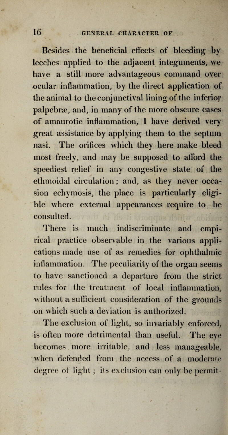 Besides the beneficial effects of bleeding by leeches applied to the adjacent integuments, we have a still more advantageous command over ocular inflammation, by the direct application of the animal to the conjunctival lining of the inferior palpebrae, and, in many of the more obscure cases of amaurotic inflammation, I have derived very great assistance by applying them to the septum nasi. The orifices which they here make bleed most freely, and may be supposed to afford the speediest relief in any congestive state of the ethmoidal circulation; and, as they never occa¬ sion echymosis, the place is particularly eligi¬ ble where external appearances require to be consulted. There is much indiscriminate and empi¬ rical practice observable in the various appli¬ cations made use of as remedies for ophthalmic inflammation. The peculiarity of the organ seems to have sanctioned a departure from the strict rules for the treatment of local inflammation, without a sufficient consideration of the grounds on which such a deviation is authorized. The exclusion of light, so invariably enforced, is often more detrimental than useful. The eye becomes more irritable, and less manageable, when defended from the access of a moderate degree of light; its exclusion can only be permit-