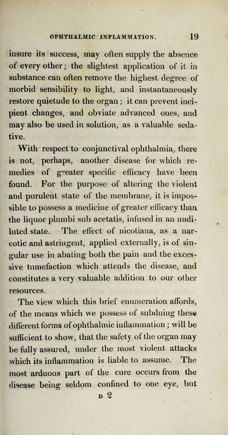 \ insure its success, may often supply the absence of every other; the slightest application of it in substance can often remove the highest degree of morbid sensibility to light, and instantaneously restore quietude to the organ; it can prevent inci¬ pient changes, and obviate advanced ones, and may also be used in solution, as a valuable seda¬ tive. With respect to conjunctival ophthalmia, there is not, perhaps, another disease for which re¬ medies of greater specific efficacy have been found. For the purpose of altering the violent and purulent state of the membrane, it is impos¬ sible to possess a medicine of greater efficacy than the liquor plumbi sub acetatis, infused in an undi¬ luted state. The effect of nicotiana, as a nar¬ cotic and astringent, applied externally, is of sin¬ gular use in abating both the pain and the exces¬ sive tumefaction which attends the disease, and constitutes a very valuable addition to our other resources. The view which this brief enumeration affords, of the means which we possess of subduing these different forms of ophthalmic inflammation; will be sufficient to show, that the safety of the organ may be fully assured, under the most violent attacks which its inflammation is liable to assume. The most arduous part of the cure occurs from the disease being seldom confined to one eye, but d 2
