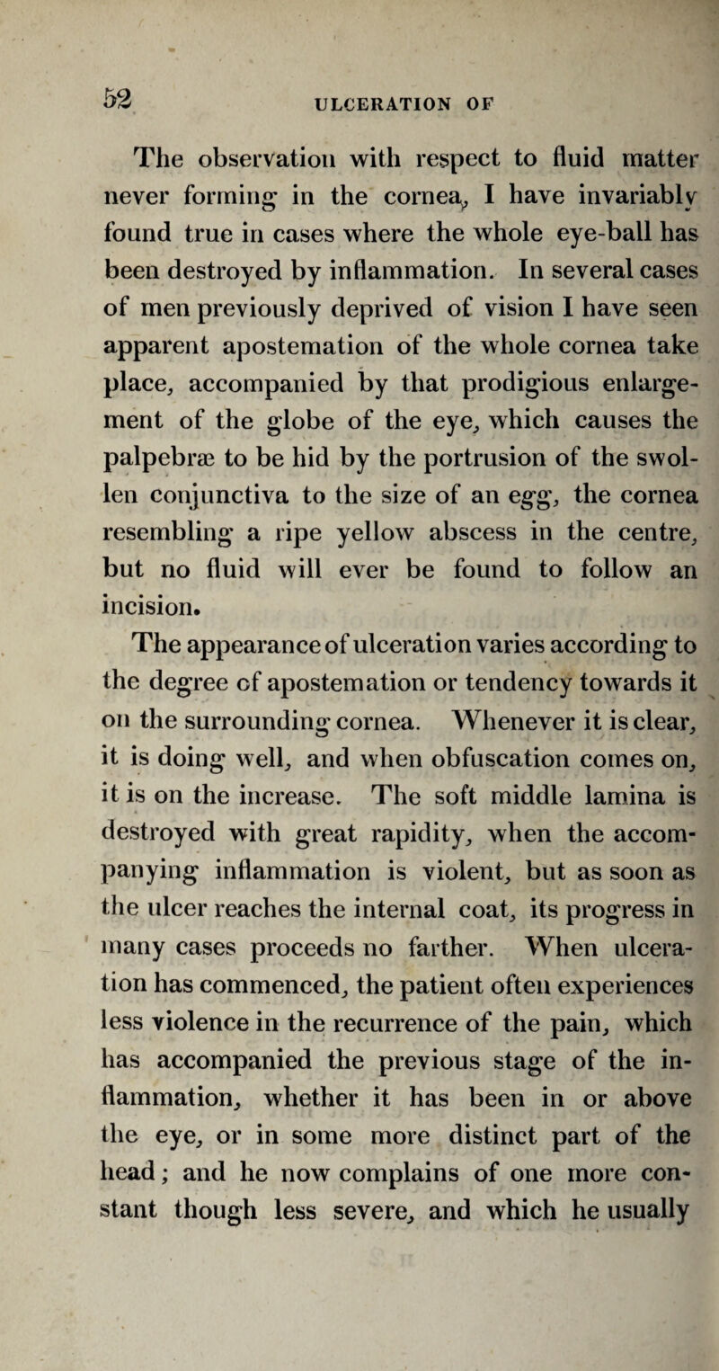 The observation with respect to fluid matter never forming in the cornea, I have invariably found true in cases where the whole eye-ball has been destroyed by inflammation. In several cases of men previously deprived of vision I have seen apparent apostemation of the whole cornea take place, accompanied by that prodigious enlarge¬ ment of the globe of the eye, which causes the palpebrae to be hid by the portrusion of the swol¬ len conjunctiva to the size of an egg, the cornea resembling a ripe yellow abscess in the centre, but no fluid will ever be found to follow an incision. The appearance of ulceration varies according to the degree cf apostemation or tendency towards it on the surrounding cornea. Whenever it is clear, it is doing well, and when obfuscation comes on, it is on the increase. The soft middle lamina is destroyed with great rapidity, when the accom¬ panying inflammation is violent, but as soon as the ulcer reaches the internal coat, its progress in many cases proceeds no farther. When ulcera¬ tion has commenced, the patient often experiences less violence in the recurrence of the pain, which has accompanied the previous stage of the in¬ flammation, whether it has been in or above the eye, or in some more distinct part of the head; and he now complains of one more con¬ stant though less severe, and which he usually