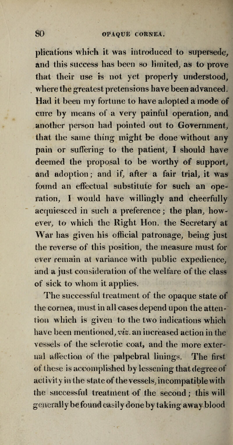 plications which it was introduced to supersede, and this success has been so limited, as to prove that their use is not yet properly understood, where the greatest pretensions have been advanced. Had it been my fortune to have adopted a mode of cure by means of a very painful operation, and another person had pointed out to Government, that the same thing might be done without any pain or suffering to the patient, I should have deemed the proposal to be worthy of support, and adoption; and if, after a fair trial, it was found an effectual substitute for such an ope¬ ration, I would have willingly and cheerfully acquiesced in such a preference; the plan, how¬ ever, to which the Right Hon. the Secretary at War has given his official patronage, being just the reverse of this position, the measure must for ever remain at variance with public expedience, and a just consideration of the w elfare of the class of sick to whom it applies. The successful treatment of the opaque state of the cornea, must in all cases depend upon the atten¬ tion which is given to the two indications which have been mentioned, vis. an increased action in the vessels of the sclerotic coat, and the more exter¬ nal affection of the palpebral linings. The first of these is accomplished by lessening that degree of activity in the state of the vessels, incompatible with the successful treatment of the second; this will generally be found easily done by taking away blood