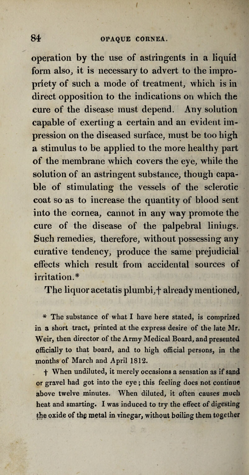 operation by the use of astringents in a liquid form also, it is necessary to advert to the impro¬ priety of such a mode of treatment, which is in direct opposition to the indications on which the cure of the disease must depend. Any solution capable of exerting a certain and an evident im¬ pression on the diseased surface, must be too high a stimulus to be applied to the more healthy part of the membrane which covers the eye, while the solution of an astringent substance, though capa¬ ble of stimulating the vessels of the sclerotic coat so as to increase the quantity of blood sent into the cornea, cannot in any way promote the cure of the disease of the palpebral linings. Such remedies, therefore, without possessing any curative tendency, produce the same prejudicial effects which result from accidental sources of irritation.* The liquor acetatis plumbi,f already mentioned, * The substance of what I have here stated, is comprized in a short tract, printed at the express desire of the late Mr. Weir, then director of the Army Medical Board, and presented officially to that board, and to high official persons, in the months of March and April 1812. f When undiluted, it merely occasions a sensation as if sand or gravel had got into the eye; this feeling does not continue above twelve minutes. When diluted, it often causes much heat and smarting. I was induced to try the effect of digesting the oxide of the metal in vinegar, without boiling them together