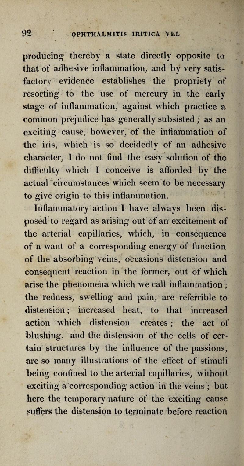 \ producing thereby a state directly opposite to that of adhesive inflammation, and by very satis¬ factory evidence establishes the propriety of resorting to the use of mercury in the early stage of inflammation, against which practice a common prejudice has generally subsisted ; as an exciting cause, however, of the inflammation of the iris, which is so decidedly of an adhesive character, I do not find the easy solution of the difficulty which l conceive is afforded by the actual circumstances which seem to be necessary to give origin to this inflammation. Inflammatory action I have always been dis¬ posed to regard as arising out of an excitement of the arterial capillaries, which, in consequence of a want of a corresponding energy of function of the absorbing veins, occasions distension and consequent reaction in the former, out of which arise the phenomena which we call inflammation ; the redness, swelling and pain, are referrible to distension; increased heat, to that increased action which distension creates; the act of blushing, and the distension of the cells of cer¬ tain structures by the influence of the passions, are so many illustrations of the effect of stimuli being confined to the arterial capillaries, without exciting a corresponding action in the veins ; but here the temporary nature of the exciting cause suffers the distension to terminate before reaction t