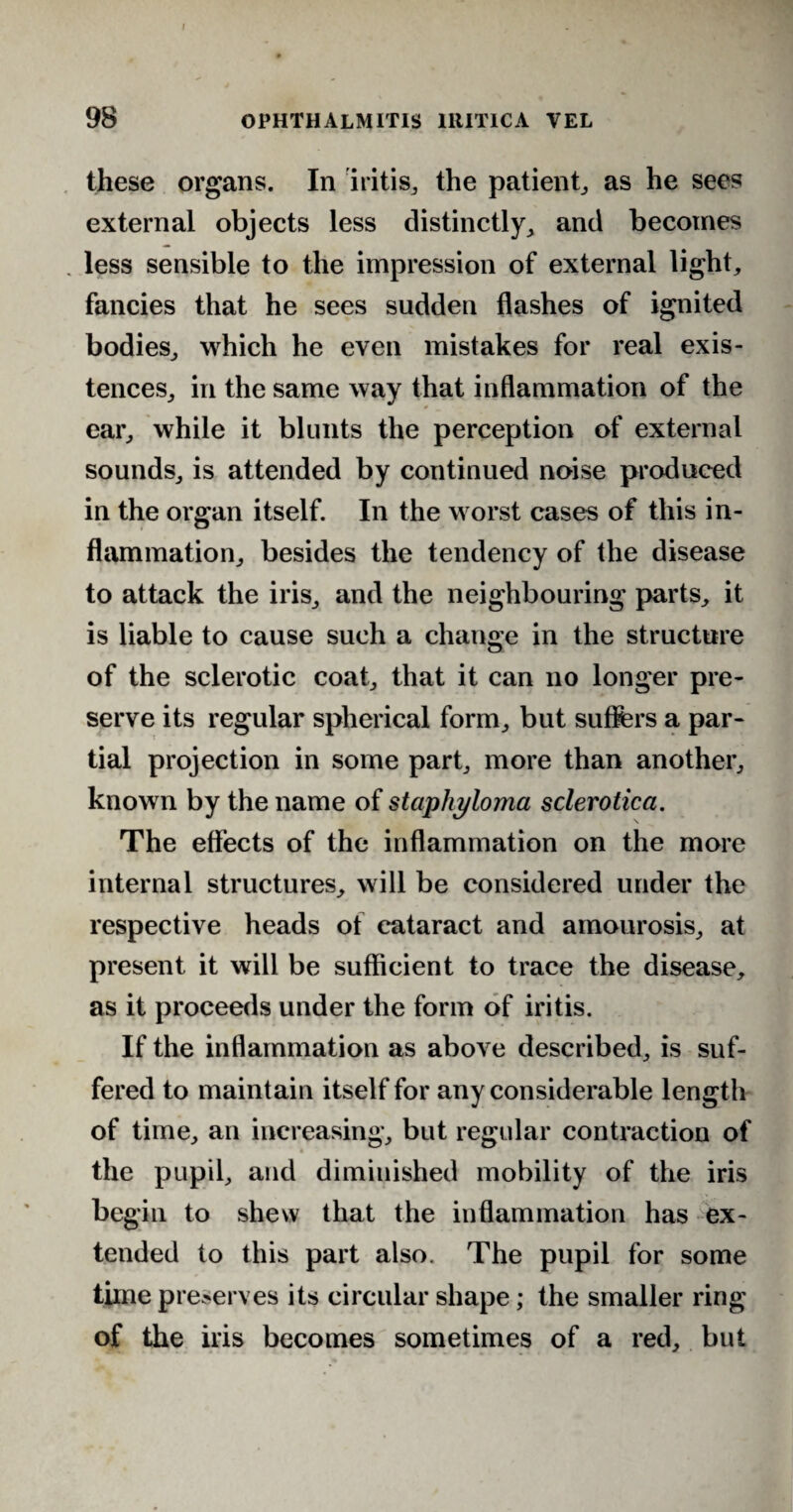 these organs. In iritis., the patient,, as he sees external objects less distinctly, and becomes less sensible to the impression of external light, fancies that he sees sudden flashes of ignited bodies, which he even mistakes for real exis¬ tences, in the same way that inflammation of the ear, while it blunts the perception of external sounds, is attended by continued noise produced in the organ itself. In the worst cases of this in¬ flammation, besides the tendency of the disease to attack the iris, and the neighbouring parts, it is liable to cause such a change in the structure of the sclerotic coat, that it can no longer pre¬ serve its regular spherical form, but suffers a par¬ tial projection in some part, more than another, known by the name of staphyloma sclerotica. The effects of the inflammation on the more internal structures, will be considered under the respective heads of cataract and amourosis, at present it will be sufficient to trace the disease, as it proceeds under the form of iritis. If the inflammation as above described, is suf¬ fered to maintain itself for any considerable length of time, an increasing, but regular contraction of the pupil, and diminished mobility of the iris begin to shew that the inflammation has ex¬ tended to this part also. The pupil for some time preserves its circular shape; the smaller ring of the iris becomes sometimes of a red, but