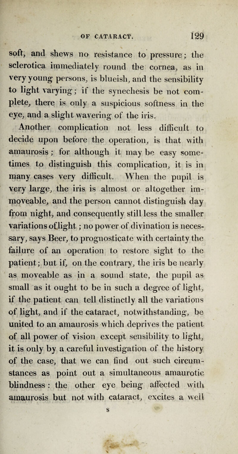 X soft, and shews no resistance to pressure; the sclerotica immediately round the cornea, as in very young persons, is blueish, and the sensibility to light varying; if the synechesis be not com¬ plete, there is only a suspicious softness in the eye, and a slight wavering of the iris. Another complication not less difficult to decide upon before the operation., is that with amaurosis; for although it may be easy some¬ times to distinguish this complication, it is in many cases very difficult. When the pupil is very large, the iris is almost or altogether im¬ moveable, and the person cannot distinguish day from night, and consequently still less the smaller variations of light; no power of divination is neces¬ sary, says Beer, to prognosticate with certainty the failure of an operation to restore sight to the patient ; but if, on the contrary, the iris be nearly as moveable as in a sound state, the pupil as small as it ought to be in such a degree of light, if the patient can tell distinctly all the variations of light, and if the cataract, notwithstanding, be united to an amaurosis which deprives the patient of all power of vision except sensibility to light, it is only by a careful investigation of the history of the case, that we can find out such circum¬ stances as point out a simultaneous amaurotic blindness: the other eye being affected with amaurosis but not with cataract, excites a well s