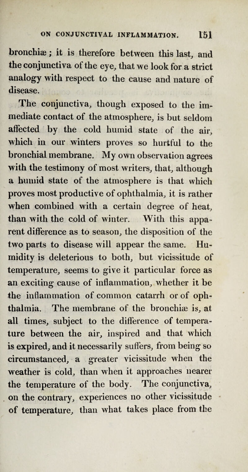 bronchi®; it is therefore between this last, and the conjunctiva of the eye, that we look for a strict analogy with respect to the cause and nature of disease. The conjunctiva, though exposed to the im¬ mediate contact of the atmosphere, is but seldom affected by the cold humid state of the air, which in our winters proves so hurtful to the bronchial membrane. My own observation agrees with the testimony of most writers, that, although a humid state of the atmosphere is that which proves most productive of ophthalmia, it is rather when combined with a certain degree of heat, than with the cold of winter. With this appa¬ rent difference as to season, the disposition of the two parts to disease will appear the same. Hu¬ midity is deleterious to both, but vicissitude of temperature, seems to give it particular force as an exciting cause of inflammation, whether it be the inflammation of common catarrh or of oph¬ thalmia. The membrane of the bronchi® is, at all times, subject to the difference of tempera¬ ture between the air, inspired and that which is expired, and it necessarily suffers, from being so circumstanced, a greater vicissitude when the weather is cold, than when it approaches nearer the temperature of the body. The conjunctiva, on the contrary, experiences no other vicissitude of temperature, than what takes place from the