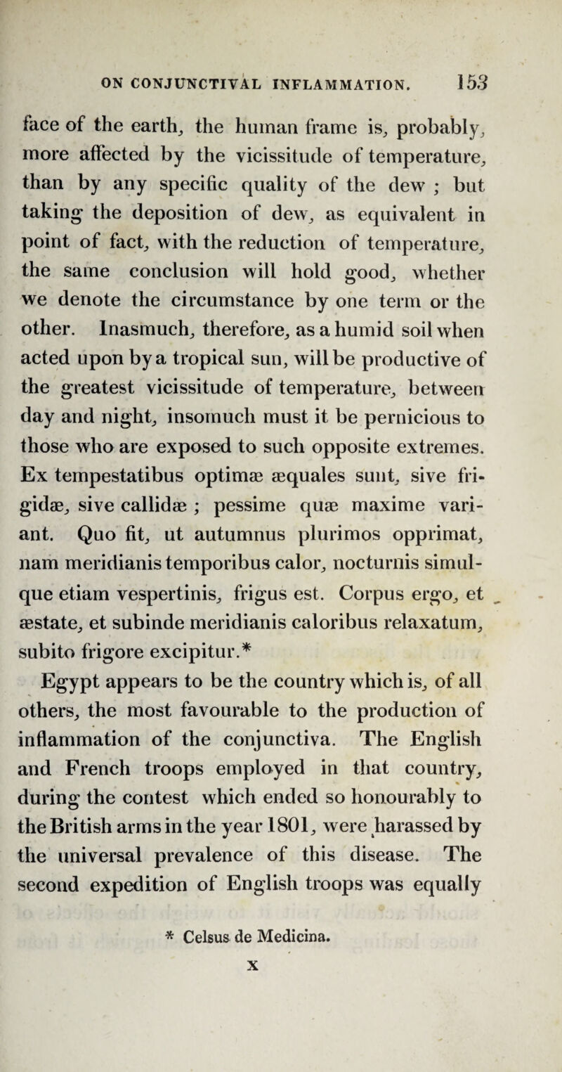 lace of the earth, the human frame is, probably, more affected by the vicissitude of temperature, than by any specific quality of the dew ; but taking the deposition of dew, as equivalent in point of fact, with the reduction of temperature, the same conclusion will hold good, whether we denote the circumstance by one term or the other. Inasmuch, therefore, as a humid soil when acted upon by a tropical sun, will be productive of the greatest vicissitude of temperature, between day and night, insomuch must it be pernicious to those who are exposed to such opposite extremes. Ex tempestatibus optimae aequales sunt, sive fri¬ gid®, sive callidae ; pessime quae maxime vari¬ ant. Quo fit, ut autumnus plurimos opprimat, nam meridianis temporibus calor, nocturnis simul- que etiam vespertinis, frigus est. Corpus ergo, et aestate, et subinde meridianis caloribus relaxatum, subito frigore excipitur.* Egypt appears to be the country which is, of all others, the most favourable to the production of inflammation of the conjunctiva. The English and French troops employed in that country, % during the contest which ended so honourably to the British arms in the year 1801, were harassed by the universal prevalence of this disease. The second expedition of English troops was equally * Celsus de Medicina. x