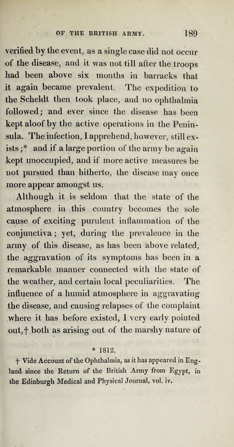 verified by the event, as a single case did not occur of the disease, and it was not till after the troops had been above six months in barracks that it again became prevalent. The expedition to the Scheldt then took place, and no ophthalmia followed; and ever since the disease has been kept aloof by the active operations in the Penin¬ sula. The infection, I apprehend, however, still ex¬ ists ;* and if a large portion of the army be again kept unoccupied, and if more active measures be not pursued than hitherto, the disease may once more appear amongst us. Although it is seldom that the state of the atmosphere in this country becomes the sole cause of exciting purulent inflammation of the conjunctiva; yet, during the prevalence in the army of this disease, as has been above related, the aggravation of its symptoms has been in a remarkable manner connected with the state of the weather, and certain local peculiarities. The influence of a humid atmosphere in aggravating the disease, and causing relapses of the complaint where it has before existed, I very early pointed out,f both as arising out of the marshy nature of * 1812. f Vide Account of the Ophthalmia, as it has appeared in Eng¬ land since the Return of the British Army from Egypt, in the Edinburgh Medical and Physical Journal, vol. iv.