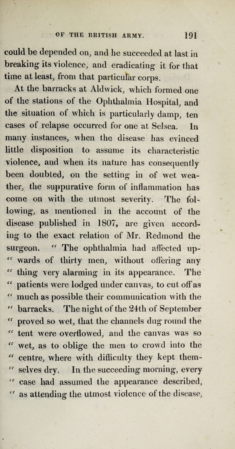 could be depended on, and he succeeded at last in breaking its violence, and eradicating it for that time at least, from that particular corps. At the barracks at Aldvvick, which formed one of the stations of the Ophthalmia Hospital, and the situation of which is particularly damp, ten cases of relapse occurred for one at Selsea. In many instances, when the disease has evinced little disposition to assume its characteristic violence, and when its nature has consequently been doubted, on the setting in of wet wea¬ ther, the suppurative form of inflammation has come on with the utmost severity. The fol¬ lowing, as mentioned in the account of the disease published in 1807, are given accord¬ ing to the exact relation of Mr. Redmond the surgeon. The ophthalmia had affected up- wards of thirty men, without offering any “ thing very alarming in its appearance. The <c patients were lodged under canvas, to cut off as fC much as possible their communication with the barracks. The night of the 24th of September “ proved so wet, that the channels dug round the tent were overflowed, and the canvas was so wet, as to oblige the men to crowd into the centre, where with difficulty they kept them- selves dry. In the succeeding morning, every “ case had assumed the appearance described, as attending the utmost violence of the disease.