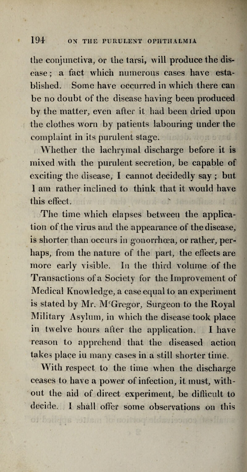 the conjunctiva, or the tarsi, will produce the dis¬ ease ; a fact which numerous cases have esta¬ blished. Some have occurred in which there can be no doubt of the disease having been produced by the matter, even after it had been dried upon the clothes worn by patients labouring under the complaint in its purulent stage. Whether the lachrymal discharge before it is mixed with the purulent secretion, be capable of exciting the disease, I cannot decidedly say ; but 1 am rather inclined to think that it would have this effect. The time which elapses between the applica¬ tion of the virus and the appearance of the disease, is shorter than occurs in gonorrhoea, or rather, per- haps, from the nature of the part, the effects are more early visible. In the third volume of the Transactions of a Society for the Improvement of Medical Knowledge, a case equal to an experiment is stated by Mr. McGregor, Surgeon to the Royal Military Asylum, in which the disease took place in twelve hours after the application. I have reason to apprehend that the diseased action takes place iu many cases in a still shorter time. With respect to the time when the discharge ceases to have a power of infection, it must, w ith¬ out the aid of direct experiment, be diflicult to decide. I shall offer some observations on this