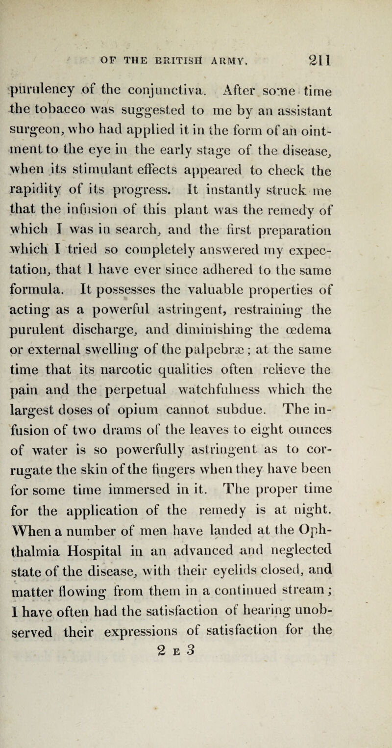 purulency of the conjunctiva. After some time the tobacco was suggested to me by an assistant surgeon, who had applied it in the form of an oint¬ ment to the eye in the early stage of the disease, when its stimulant effects appeared to check the rapidity of its progress. It instantly struck me that the infusion of this plant was the remedy of which J was in search, and the first preparation which I tried so completely answered my expec¬ tation, that 1 have ever since adhered to the same formula. It possesses the valuable properties of acting as a powerful astringent, restraining the purulent discharge, and diminishing the oedema or external swelling of the palpebne; at the same time that its narcotic qualities often relieve the pain and the perpetual watchfulness which the largest doses of opium cannot subdue. The in¬ fusion of two drams of the leaves to eight ounces of water is so powerfully astringent as to cor¬ rugate the skin of the fingers when they have been for some time immersed in it. The proper time for the application of the remedy is at night. When a number of men have landed at the Oph¬ thalmia Hospital in an advanced and neglected state of the disease, with their eyelids closed, and matter flowing from them in a continued stream; I have often had the satisfaction of hearing unob¬ served their expressions of satisfaction for the 2 e 3