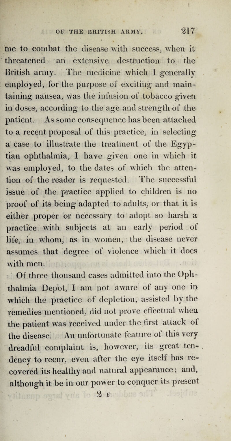 me to combat the disease with success, when it threatened an extensive destruction to the British army. The medicine which 1 generally employed, for the purpose of exciting and main¬ taining nausea, was the infusion of tobacco given in doses, according to the age and strength of the patient. As some consequence has been attached to a recent proposal of this practice, in selecting a case to illustrate the treatment of the Egyp¬ tian ophthalmia, I have given one in which it was employed, to the dates of which the atten¬ tion of the reader is requested. The successful issue of the practice applied to children is no proof of its being adapted to adults, or that it is either proper or necessary to adopt so harsh a practice with subjects at an early period of life, in whom, as in women, the disease never assumes that degree of violence which it does with men. Of three thousand cases admitted into the Oph¬ thalmia Depot, I am not aware of any one in which the practice of depletion, assisted by the remedies mentioned, did not prove effectual when the patient was received under the first attack of the disease. An unfortunate feature of this very dreadful complaint is, however, its great ten- , dency to recur, even after the eye itself has re¬ covered its healthy and natural appearance; and, although it be in our power to conquer its present 2 f i