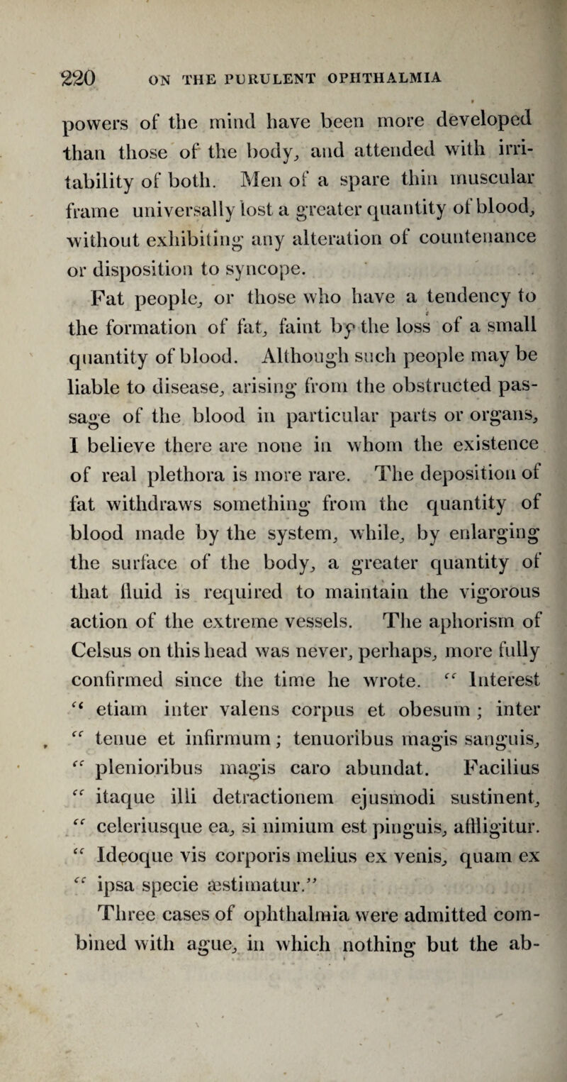 » * powers of the mind have been more developed than those of the body,, and attended with irri¬ tability of both. Men of a spare thin muscular frame universally lost a g reater quantity of blood, without exhibiting any alteration of countenance or disposition to syncope. Fat people, or those who have a tendency to the formation of fat, faint by the loss of a small quantity of blood. Although such people may be liable to disease, arising from the obstructed pas¬ sage of the blood in particular parts or organs, I believe there are none in whom the existence of real plethora is more rare. The deposition ot fat withdraws something from the quantity of blood made by the system, while, by enlarging the surface of the body, a greater quantity of that fluid is required to maintain the vigorous action of the extreme vessels. The aphorism of Celsus on this head was never, perhaps, more fully confirmed since the time he wrote. Interest etiam inter valens corpus et obesuin ; inter tenue et infirmum; tenuoribus magis sanguis, plenioribus magis caro abundat. Facilius itaque illi detractionem ejusmodi sustinent, “ celeriusque ea, si nimium est pinguis, afHigitur. ‘f Ideoque vis corporis melius ex venis, quam ex ipsa specie aestimatur.” Three cases of ophthalmia were admitted com¬ bined with ague, in which nothing but the ab-